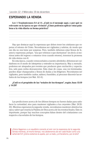 Lección 12 // Miércoles 19 de diciembre

     ESPERANDO LA VENIDA
        Lee 1 Tesalonicenses 5:1 al 11. ¿Cuál es el mensaje aquí, y por qué es
     relevante en la época en que vivimos? ¿Cómo podemos aplicar estas pala-
     bras a la vida diaria en forma práctica?




         Hay que destacar aquí la esperanza que deben tener los cristianos que es­
     peran el retorno de Cristo. Necesitamos ser vigilantes y sobrios, de modo que
     ese día no nos tome por sorpresa. Pero, también debemos estar llenos de fe,
     amor y esperanza; porque, “sea que velemos o que durmamos” (es decir, si mo­
     rimos antes del regreso o estamos vivos cuando retorne), tenemos la promesa
     de vida eterna con él.
         En esta época, cuando vemos señales a nuestro alrededor, debemos ser cui­
     dadosos en el modo de interpretar y entender su importancia. Muy a menudo,
     podemos ser atrapados por eventos que producen gran excitación y expecta­
     tiva, solo para verlos desvanecerse. Esta clase de cosas, una vez terminadas,
     pueden dejar chasqueados y llenos de dudas a los feligreses. Necesitamos ser
     vigilantes, pero también cautos, sabios y humildes, al procurar discernir las se­
     ñales de los tiempos (ver Mat. 16:1-4).

        ¿Cuál es el propósito de las “señales de los tiempos”, según Juan 13:19
     y 14:29?




         Las predicciones acerca de los últimos tiempos no fueron dadas para satis­
     facer la curiosidad, sino para mantener vigilantes a los creyentes (Mat. 24:32-
     44). Mientras esperamos la segunda venida, necesitamos mantener abiertos los
     ojos y saber qué enseña la Palabra de Dios acerca de los eventos finales. Esto es
     importante, porque hay muchos conceptos falsos dentro del cristianismo con
     respecto a las señales de los tiempos.




        ¿Cómo llegamos a un equilibrio correcto al vivir con la esperanza de la segunda
        venida mientras, al mismo tiempo, nos abstenemos de ver cada titular como una
        señal del fin? ¿Cómo evitamos la apatía, por un lado, y el fanatismo, por el otro?

86
 