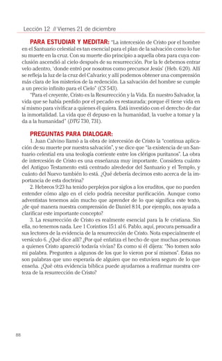 Lección 12 // Viernes 21 de diciembre

         PARA ESTUDIAR Y MEDITAR: “La intercesión de Cristo por el hombre
     en el Santuario celestial es tan esencial para el plan de la salvación como lo fue
     su muerte en la cruz. Con su muerte dio principio a aquella obra para cuya con­
     clusión ascendió al cielo después de su resurrección. Por la fe debemos entrar
     velo adentro, ‘donde entró por nosotros como precursor Jesús’ (Heb. 6:20). Allí
     se refleja la luz de la cruz del Calvario; y allí podemos obtener una comprensión
     más clara de los misterios de la redención. La salvación del hombre se cumple
     a un precio infinito para el Cielo” (CS 543).
         “Para el creyente, Cristo es la Resurrección y la Vida. En nuestro Salvador, la
     vida que se había perdido por el pecado es restaurada; porque él tiene vida en
     sí mismo para vivificar a quienes él quiera. Está investido con el derecho de dar
     la inmortalidad. La vida que él depuso en la humanidad, la vuelve a tomar y la
     da a la humanidad” (DTG 730, 731).

        PREGUNTAS PARA DIALOGAR:
         1. Juan Calvino llamó a la obra de intercesión de Cristo la “continua aplica­
     ción de su muerte por nuestra salvación”, y se dice que “la existencia de un San­
     tuario celestial era una teología corriente entre los clérigos puritanos”. La obra
     de intercesión de Cristo es una enseñanza muy importante. Considera cuánto
     del Antiguo Testamento está centrado alrededor del Santuario y el Templo, y
     cuánto del Nuevo también lo está. ¿Qué debería decirnos esto acerca de la im­
     portancia de esta doctrina?
         2. Hebreos 9:23 ha tenido perplejos por siglos a los eruditos, que no pueden
     entender cómo algo en el cielo podría necesitar purificación. Aunque como
     adventistas tenemos aún mucho que aprender de lo que significa este texto,
     ¿de qué manera nuestra comprensión de Daniel 8:14, por ejemplo, nos ayuda a
     clarificar este importante concepto?
         3. La resurrección de Cristo es realmente esencial para la fe cristiana. Sin
     ella, no tenemos nada. Lee 1 Corintios 15:1 al 6. Pablo, aquí, procura persuadir a
     sus lectores de la evidencia de la resurrección de Cristo. Nota especialmente el
     versículo 6. ¿Qué dice allí? ¿Por qué enfatiza el hecho de que muchas personas
     a quienes Cristo apareció todavía vivían? Es como si él dijera: “No tomen solo
     mi palabra. Pregunten a algunos de los que lo vieron por sí mismos”. Estas no
     son palabras que uno esperaría de alguien que no estuviera seguro de lo que
     enseña. ¿Qué otra evidencia bíblica puede ayudarnos a reafirmar nuestra cer­
     teza de la resurrección de Cristo?




88
 