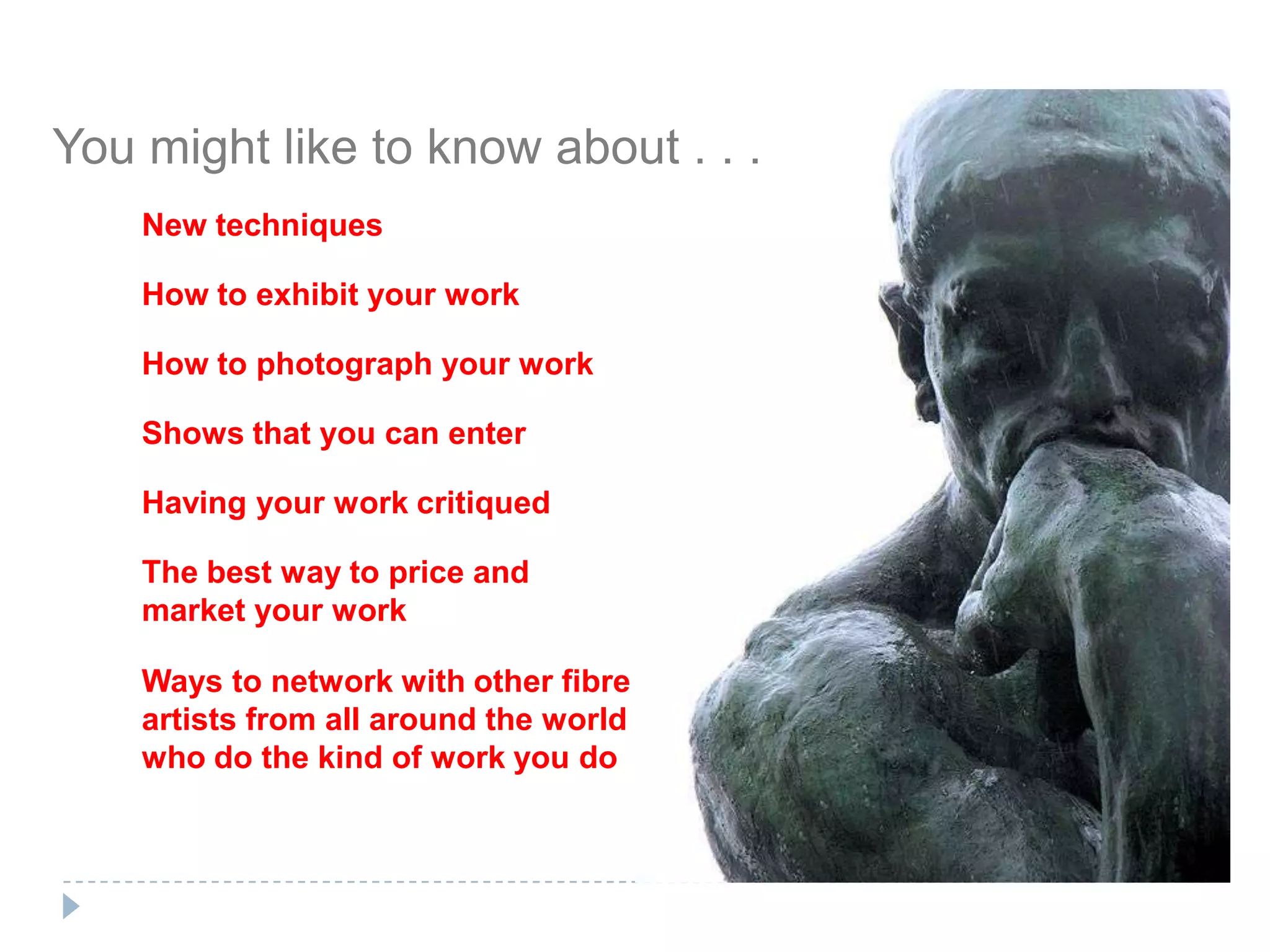 You might like to know about . . .New techniquesHow to exhibit your workHow to photograph your workShows that you can enterHaving your work critiquedThe best way to price and market your workWays to network with other fibre artists from all around the world who do the kind of work you do
