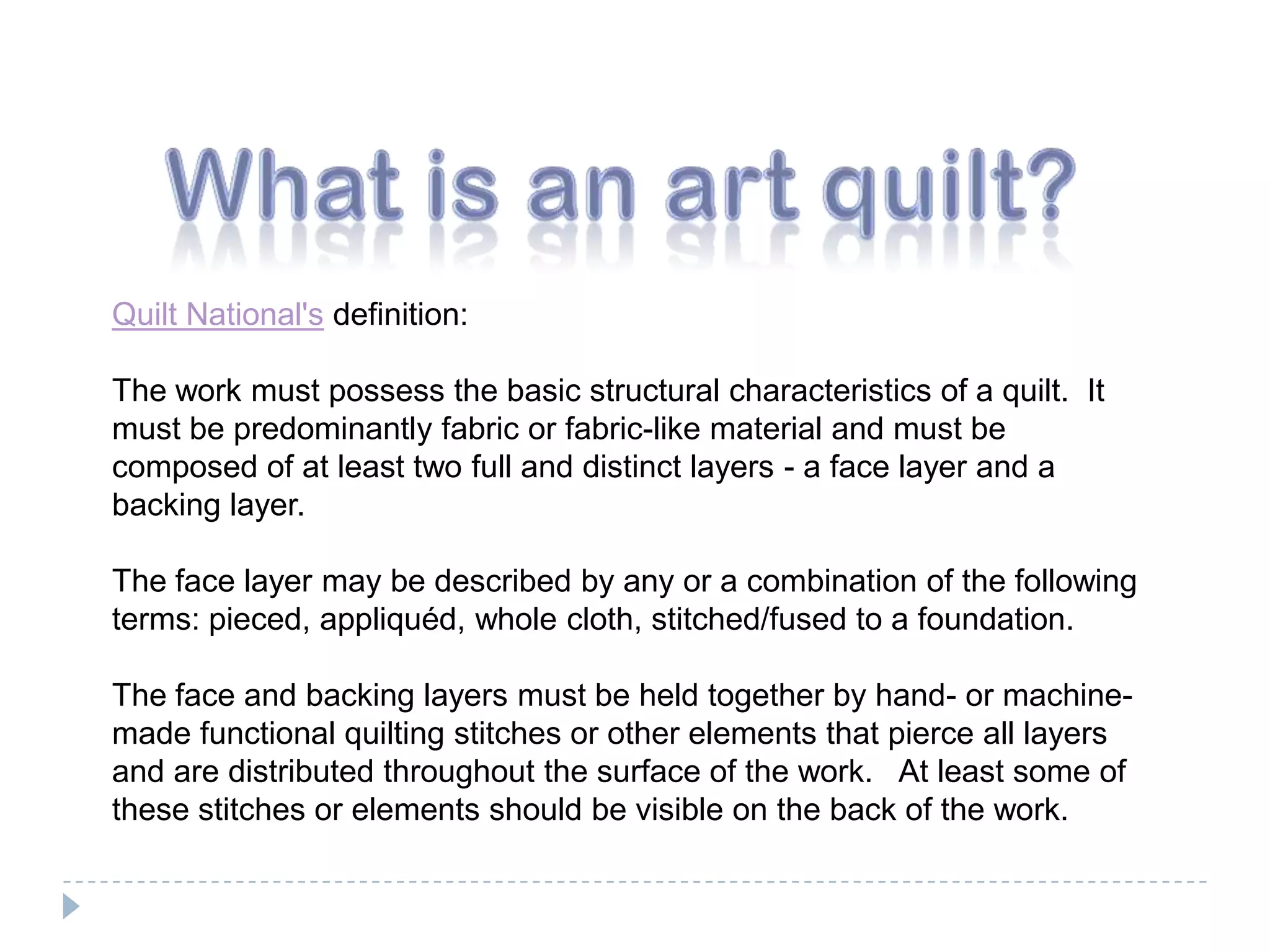 What is an art quilt?Quilt National's definition:The work must possess the basic structural characteristics of a quilt.  It must be predominantly fabric or fabric-like material and must be composed of at least two full and distinct layers - a face layer and a backing layer. The face layer may be described by any or a combination of the following terms: pieced, appliquéd, whole cloth, stitched/fused to a foundation. The face and backing layers must be held together by hand- or machine-made functional quilting stitches or other elements that pierce all layers and are distributed throughout the surface of the work.   At least some of these stitches or elements should be visible on the back of the work.  