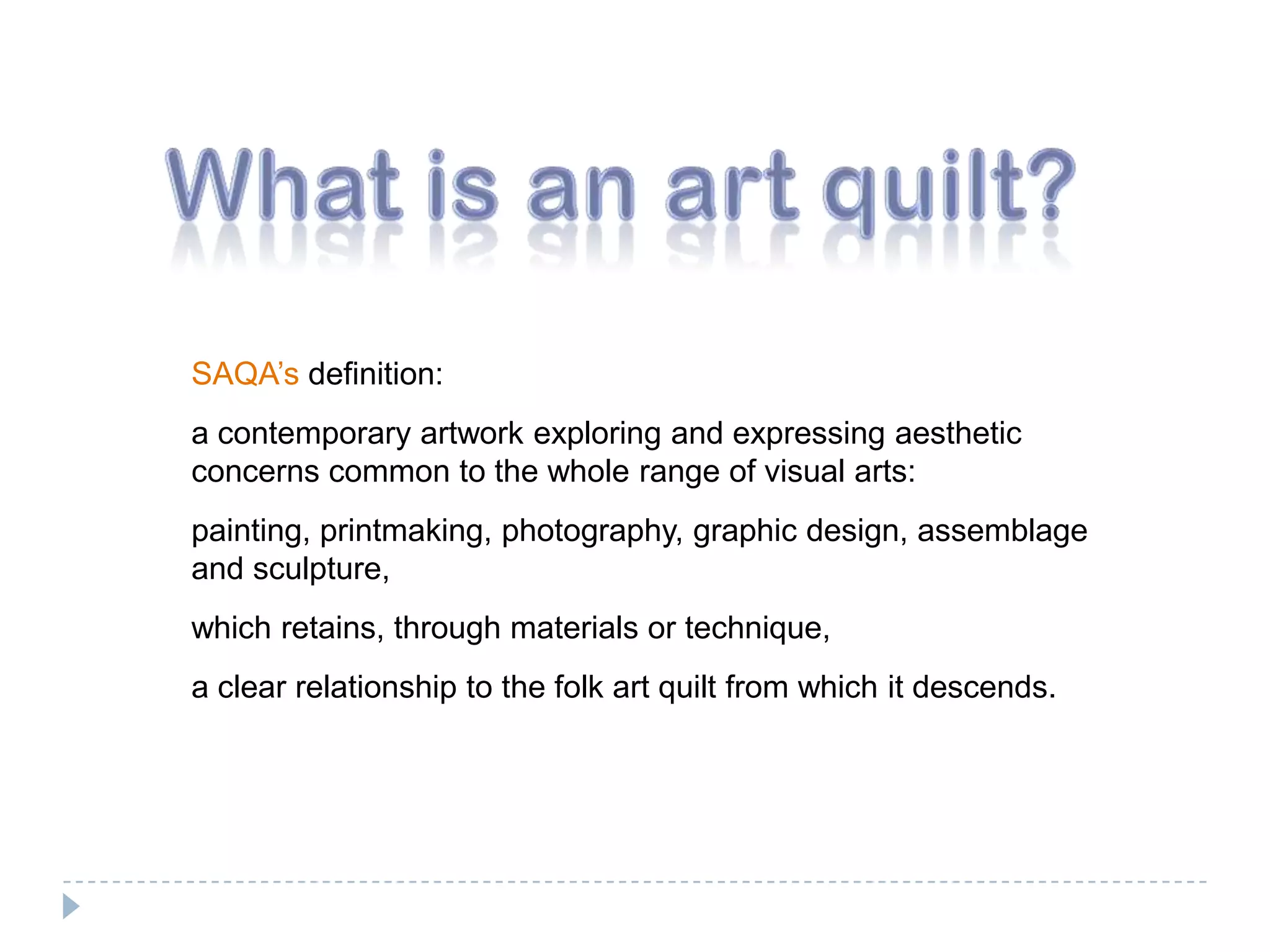 What is an art quilt?SAQA’s definition: a contemporary artwork exploring and expressing aesthetic concerns common to the whole range of visual arts: painting, printmaking, photography, graphic design, assemblage and sculpture, which retains, through materials or technique, a clear relationship to the folk art quilt from which it descends. 