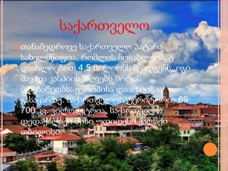 საქართველო
 თანამედროვე საქართველო პატარა
სახელმწიფოა, რომლის მოსახლეობაც
დაახლოებით 4,5 მილიონს შეადგენს. იგი
შავ და კასპიის ზღვებს შორის
მდებარეობს: ევროპისა და აზიის
გასაყარზე. საქართველოს ტერიტორია 69
700 კვ. კილომეტრია. საქართველო
დედაქალაქი მისი უდიდესი ქალაქი
თბილისი.
 