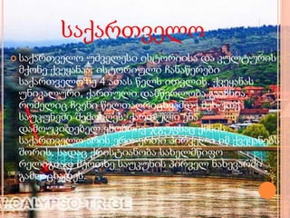 საქართველო
 საქართველო უძველესი ისტორიისა და კულტურის
მქონე ქვეყანაა. ისტორიული ჩანაწერები
საქართველოზე 4 ათას წელს ითვლის. ქვეყანას
უნიკალური, ქართული დამწერლობა გააჩნია,
რომელიც ჩვენი წელთაღრიცხვამდე მეხუთე
საუკუნეში შემოიღეს; ქართული ენა
დამოუკიდებელ ენობრივ ჯგუფსაც ქმნის.
საქართველო არის ერთ-ერთი პირველი იმ ქვეყანებს
შორის, სადაც ქრისტიანობა სახელმწიფო
რელიგიად მეოთხე საუკუნის პირველ ნახევარში
გამოაცხადეს.
 