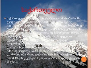 საქართველო
 საქართველოს მღელვარე ისტორია განაპირობა მისმა
გეოგრაფიულმა მდებარეობამ – დიდ და მცირე
კავკასიონის ქედებს შორის. ეს ვეებერთელა ბუნებრივი
ბარიერები, რომლებიც შავ და კასპიის ზღვებს შორის
გადაჭიმულა, ჩრდილოეთითა და სამხრეთით მდებარე
მიწის დიდ მასივებს რამდენიმე გასასვლელით
უკავშირდება. სწორედ ამის გამო იზიდავდა
საუკუნეების მანძილზე საქართველო მრავალრიცხოვან
დამპყრობლებს. ისტორიის მანძილზე, საქართველო
ხშირად ყოფილა სპარსეთის, ოსმალეთის, ბიზანტიისა
და რომის იმპერიის დაპირისპირების ობიექტი მანამ,
სანამ 19-ე საუკუნეში რუსეთმა არ მოახდინა ქვეყნის
ანექსია.
 