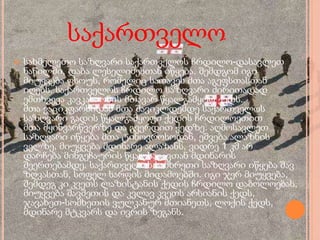 საქართველო
 სახმელეთო საზღვარი საქართველოს ჩრდილო-დასავლეთ
ნაწილში, დაბა ლესელიძესთან იწყება. შემდგომ იგი
მიუყვება ფსოუს, რომელიც სათავეს მთა აგეფსთასთან
იღებს. საქართველოს ჩრდილო საზღვარი ძირითადად
ემთხვევა კავკასიონის მთავარ წყალგამყოფ ქედს.
მთა ვაციკფარსიდან მთა შავიკლდემდე საქართველოს
საზღვარი გადის წყალგამყოფი ქედის ჩრდილოეთით
მთა მყინვარწვერზე და გვერდით ქედზე. აღმოსავლეთ
საზღვარი იწყება მთა ტინოვროსოდან, ეშვება ალაზნის
ველზე, მიუყვება მდინარე ალაზანს, ვიდრე 1 კმ არ
დარჩება მინგეჩაურის წყალსაცავთან მდინარის
შეერთებამდე. საქართველოს სამხრეთი საზღვარი იწყება შავ
ზღვასთან, სოფელ სარფის მიდამოებში. იგი ჯერ მიუყვება,
შემდეგ კი კვეთს ლაზისტანის ქედის ჩრდილო დაბოლოებას,
მიუყვება შავშეთის და კვლავ კვეთს არსიანის ქედს,
ჯავახეთ-სომხეთის ვულკანურ მთიანეთს, ლოქის ქედს,
მდინარე მტკვარს და ივრის ზეგანს.
 