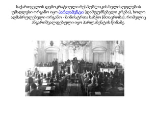 საქართველოს დემოკრატიული რესპუბლიკის ხელისუფლების
უმაღლესი ორგანო იყო პარლამენტი (დამფუძნებელი კრება), ხოლო
აღმასრულებელი ორგანო - მინისტრთა საბჭო (მთავრობა), რომელიც
ანგარიშვალდებული იყო პარლამენტის წინაშე.
 