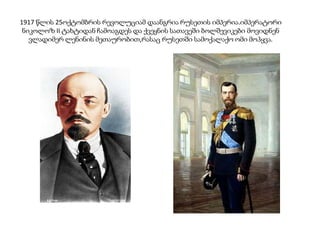 1917 წლის 25ოქტომბრის რევოლუციამ დაანგრია რუსეთის იმპერია.იმპერატორი
ნიკოლოზ II ტახტიდან ჩამოაგდეს და ქვეყნის სათავეში ბოლშევიკები მოვიდნენ
ვლადიმერ ლენინის მეთაურობით,რასაც რუსეთში სამოქალაქო ომი მოჰყვა.
 