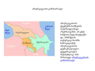 ამიერკავკაიის კომისარიატი
ამიერკავკასიის
ქვეყნებმა:სომხეთმა
,საქართვლომ,და
აზერბაიჯანმა არ ცნეს
საბჭოთა ხელისუფლება
და 1918 წლის
თებერვალ-მაისში
ჩამოაყალიბეს
ამიერკავკასიის
დემოკრატიული-
ფედერაციული
რესპუბლიკა .მას
მართავდა ამიერკავკასიის
კომისარიატი
 