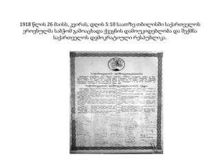 1918 წლის 26 მაისს, კვირას, დღის 5:10 საათზე თბილისში საქართველოს
ეროვნულმა საბჭომ გამოაცხადა ქვეყნის დამოუკიდებლობა და შექმნა
საქართველოს დემოკრატიული რესპუბლიკა.
 
