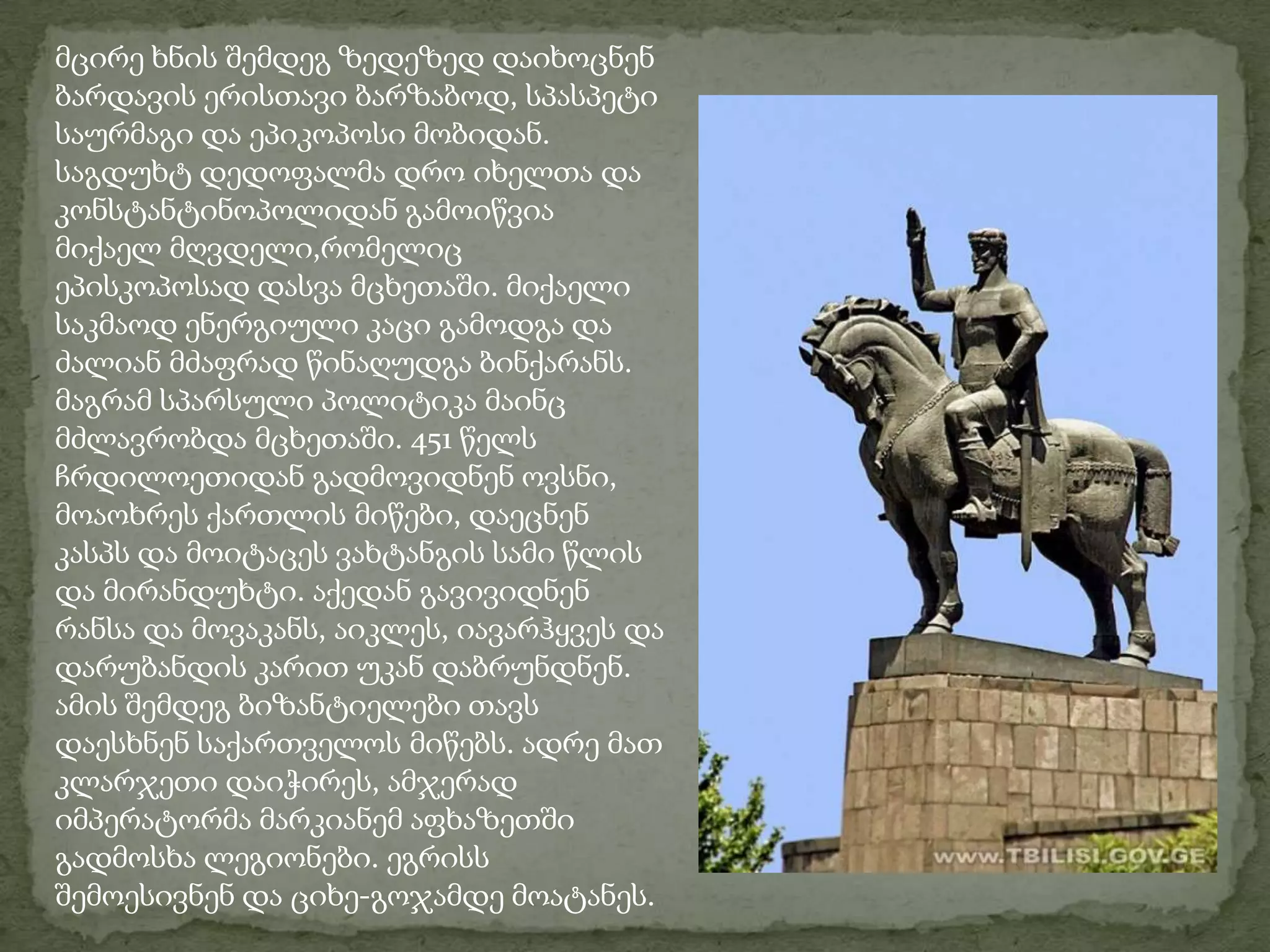 მცირე ხნის შემდეგ ზედეზედ დაიხოცნენ ბარდავის ერისთავი ბარზაბოდ, სპასპეტი საურმაგი და ეპიკოპოსი მობიდან. საგდუხტ დედოფალმა დრო იხელთა და კონსტანტინოპოლიდან გამოიწვია მიქაელ მღვდელი,რომელიც ეპისკოპოსად დასვა მცხეთაში. მიქაელი საკმაოდ ენერგიული კაცი გამოდგა და ძალიან მძაფრად წინაღუდგა ბინქარანს. მაგრამ სპარსული პოლიტიკა მაინც მძლავრობდა მცხეთაში. 451 წელს ჩრდილოეთიდან გადმოვიდნენ ოვსნი, მოაოხრეს ქართლის მიწები, დაეცნენ კასპს და მოიტაცეს ვახტანგის სამი წლის და მირანდუხტი. აქედან გავივიდნენ რანსა და მოვაკანს, აიკლეს, იავარჰყვეს და დარუბანდის კარით უკან დაბრუნდნენ. ამის შემდეგ ბიზანტიელები თავს დაესხნენ საქართველოს მიწებს. ადრე მათ კლარჯეთი დაიჭირეს, ამჯერად იმპერატორმა მარკიანემ აფხაზეთში გადმოსხა ლეგიონები. ეგრისს შემოესივნენ და ციხე-გოჯამდე მოატანეს.