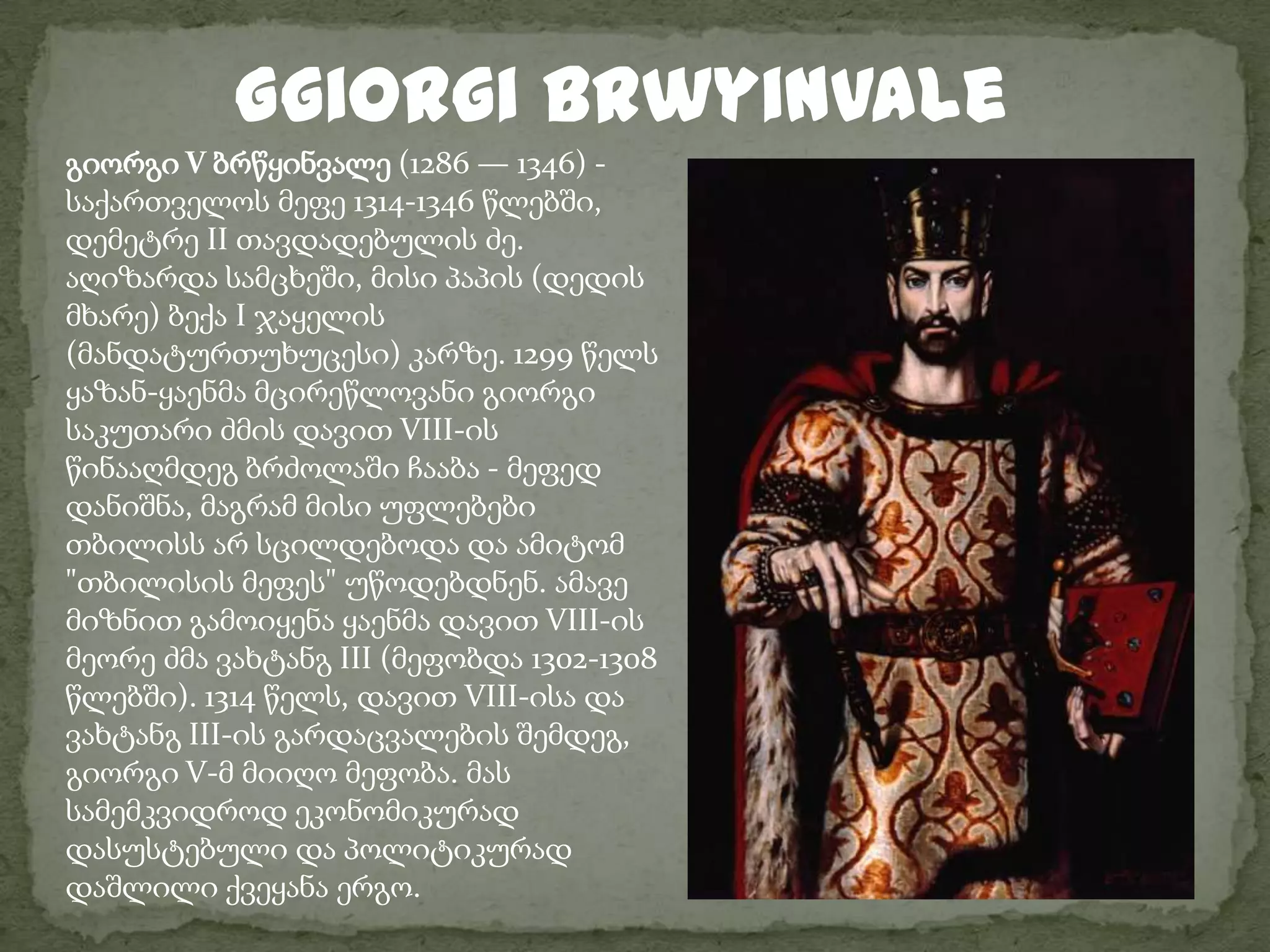 Ggiorgi brwyinvaleგიორგი V ბრწყინვალე (1286 — 1346) - საქართველოს მეფე 1314-1346 წლებში, დემეტრე II თავდადებულის ძე.აღიზარდა სამცხეში, მისი პაპის (დედის მხარე) ბექა I ჯაყელის (მანდატურთუხუცესი) კარზე. 1299 წელს ყაზან-ყაენმა მცირეწლოვანი გიორგი საკუთარი ძმის დავით VIII-ის წინააღმდეგ ბრძოლაში ჩააბა - მეფედ დანიშნა, მაგრამ მისი უფლებები თბილისს არ სცილდებოდა და ამიტომ "თბილისის მეფეს" უწოდებდნენ. ამავე მიზნით გამოიყენა ყაენმა დავით VIII-ის მეორე ძმა ვახტანგ III (მეფობდა 1302-1308 წლებში). 1314 წელს, დავით VIII-ისა და ვახტანგ III-ის გარდაცვალების შემდეგ, გიორგი V-მ მიიღო მეფობა. მას სამემკვიდროდ ეკონომიკურად დასუსტებული და პოლიტიკურად დაშლილი ქვეყანა ერგო.