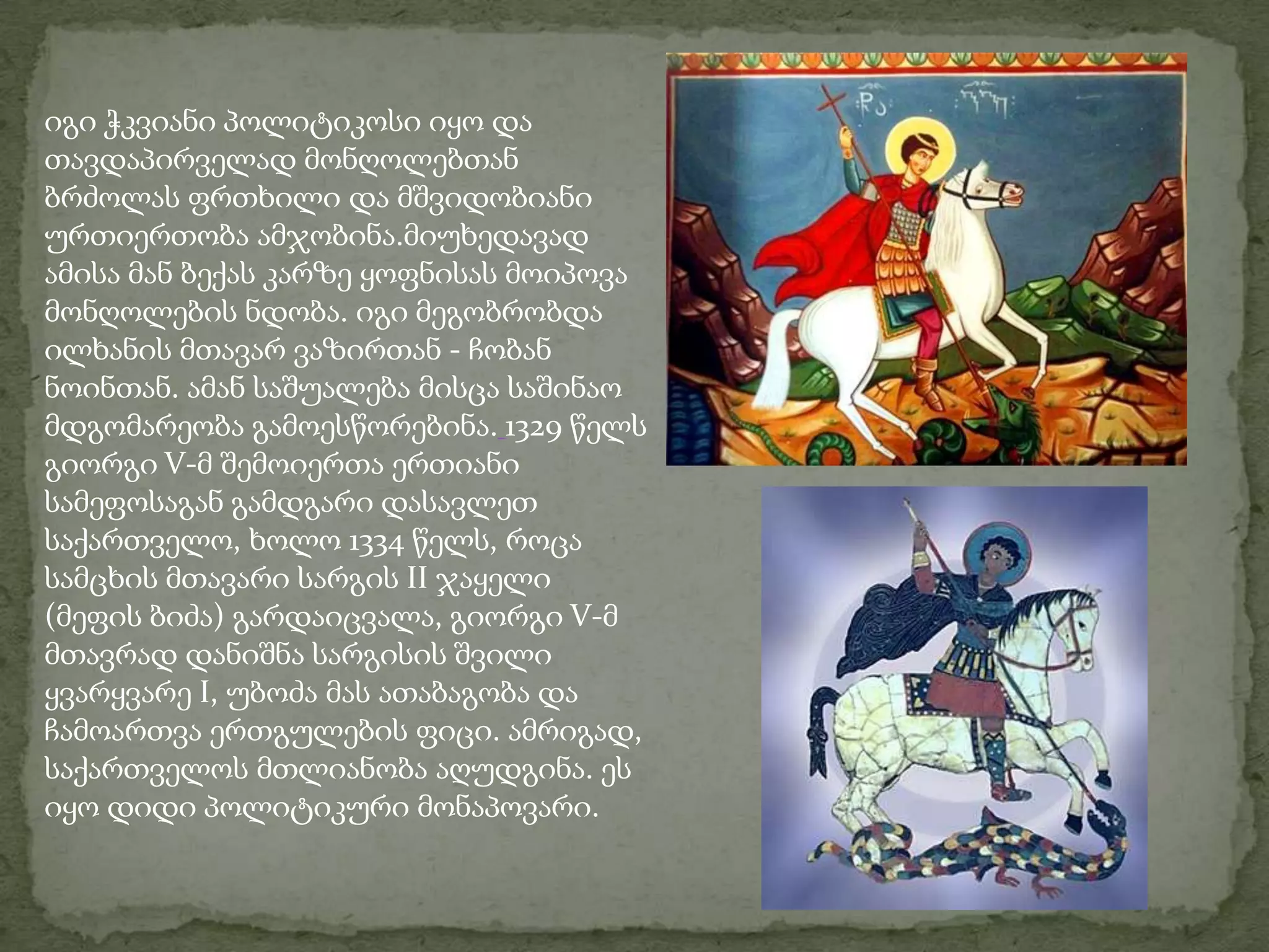 იგი ჭკვიანი პოლიტიკოსი იყო და თავდაპირველად მონღოლებთან ბრძოლას ფრთხილი და მშვიდობიანი ურთიერთობა ამჯობინა.მიუხედავად ამისა მან ბექას კარზე ყოფნისას მოიპოვა მონღოლების ნდობა. იგი მეგობრობდა ილხანის მთავარ ვაზირთან - ჩობან ნოინთან. ამან საშუალება მისცა საშინაო მდგომარეობა გამოესწორებინა.1329 წელს გიორგი V-მ შემოიერთა ერთიანი სამეფოსაგან გამდგარი დასავლეთ საქართველო, ხოლო 1334 წელს, როცა სამცხის მთავარი სარგის II ჯაყელი (მეფის ბიძა) გარდაიცვალა, გიორგი V-მ მთავრად დანიშნა სარგისის შვილი ყვარყვარე I, უბოძა მას ათაბაგობა და ჩამოართვა ერთგულების ფიცი. ამრიგად, საქართველოს მთლიანობა აღუდგინა. ეს იყო დიდი პოლიტიკური მონაპოვარი.