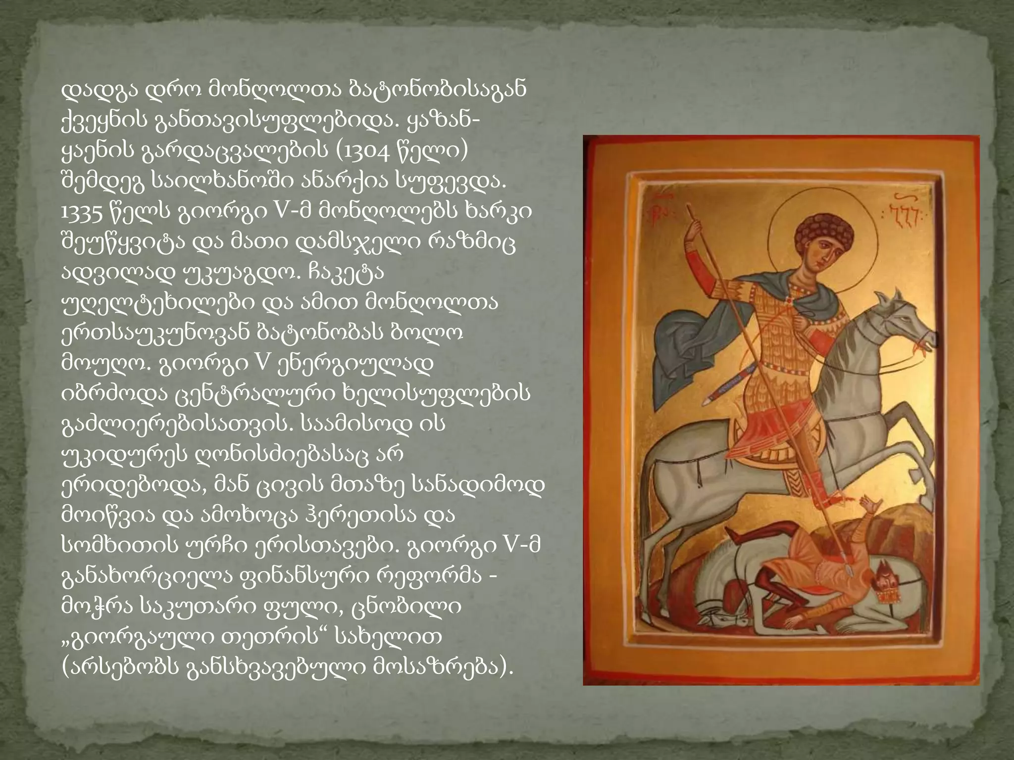 დადგა დრო მონღოლთა ბატონობისაგან ქვეყნის განთავისუფლებიდა. ყაზან-ყაენის გარდაცვალების (1304 წელი) შემდეგ საილხანოში ანარქია სუფევდა. 1335 წელს გიორგი V-მ მონღოლებს ხარკი შეუწყვიტა და მათი დამსჯელი რაზმიც ადვილად უკუაგდო. ჩაკეტა უღელტეხილები და ამით მონღოლთა ერთსაუკუნოვან ბატონობას ბოლო მოუღო. გიორგი V ენერგიულად იბრძოდა ცენტრალური ხელისუფლების გაძლიერებისათვის. საამისოდ ის უკიდურეს ღონისძიებასაც არ ერიდებოდა, მან ცივის მთაზე სანადიმოდ მოიწვია და ამოხოცა ჰერეთისა და სომხითის ურჩი ერისთავები. გიორგი V-მ განახორციელა ფინანსური რეფორმა - მოჭრა საკუთარი ფული, ცნობილი „გიორგაული თეთრის“ სახელით (არსებობს განსხვავებული მოსაზრება). 