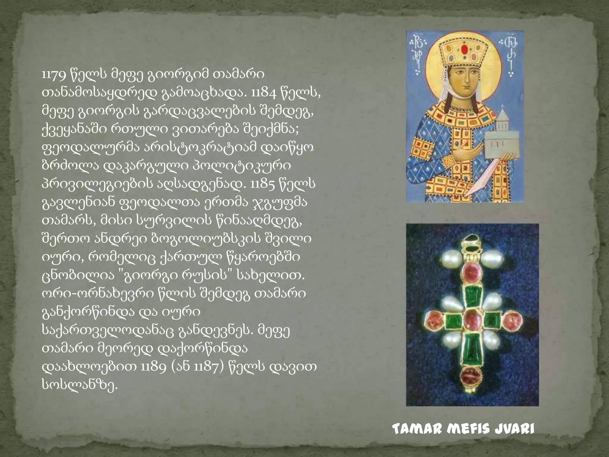 1179 წელს მეფე გიორგიმ თამარი თანამოსაყდრედ გამოაცხადა. 1184 წელს, მეფე გიორგის გარდაცვალების შემდეგ, ქვეყანაში რთული ვითარება შეიქმნა; ფეოდალურმა არისტოკრატიამ დაიწყო ბრძოლა დაკარგული პოლიტიკური პრივილეგიების აღსადგენად. 1185 წელს გავლენიან ფეოდალთა ერთმა ჯგუფმა თამარს, მისი სურვილის წინააღმდეგ, შერთო ანდრეი ბოგოლიუბსკის შვილი იური, რომელიც ქართულ წყაროებში ცნობილია "გიორგი რუსის" სახელით. ორი-ორნახევრი წლის შემდეგ თამარი განქორწინდა და იური საქართველოდანაც განდევნეს. მეფე თამარი მეორედ დაქორწინდა დაახლოებით 1189 (ან 1187) წელს დავით სოსლანზე.Tamar mefis jvari