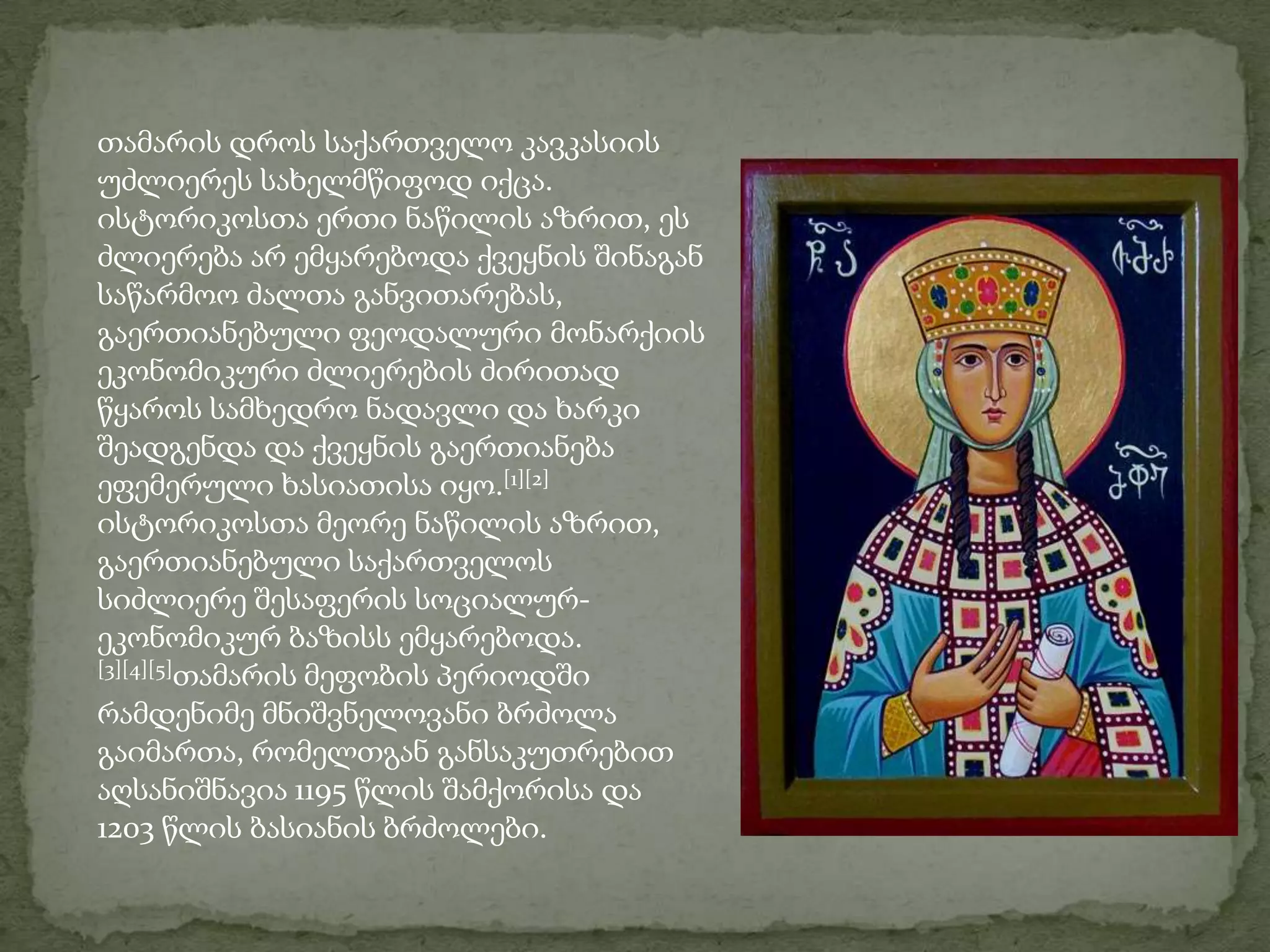 თამარის დროს საქართველო კავკასიის უძლიერეს სახელმწიფოდ იქცა. ისტორიკოსთა ერთი ნაწილის აზრით, ეს ძლიერება არ ემყარებოდა ქვეყნის შინაგან საწარმოო ძალთა განვითარებას, გაერთიანებული ფეოდალური მონარქიის ეკონომიკური ძლიერების ძირითად წყაროს სამხედრო ნადავლი და ხარკი შეადგენდა და ქვეყნის გაერთიანება ეფემერული ხასიათისა იყო.[1][2] ისტორიკოსთა მეორე ნაწილის აზრით, გაერთიანებული საქართველოს სიძლიერე შესაფერის სოციალურ-ეკონომიკურ ბაზისს ემყარებოდა. [3][4][5]თამარის მეფობის პერიოდში რამდენიმე მნიშვნელოვანი ბრძოლა გაიმართა, რომელთგან განსაკუთრებით აღსანიშნავია 1195 წლის შამქორისა და 1203 წლის ბასიანის ბრძოლები.