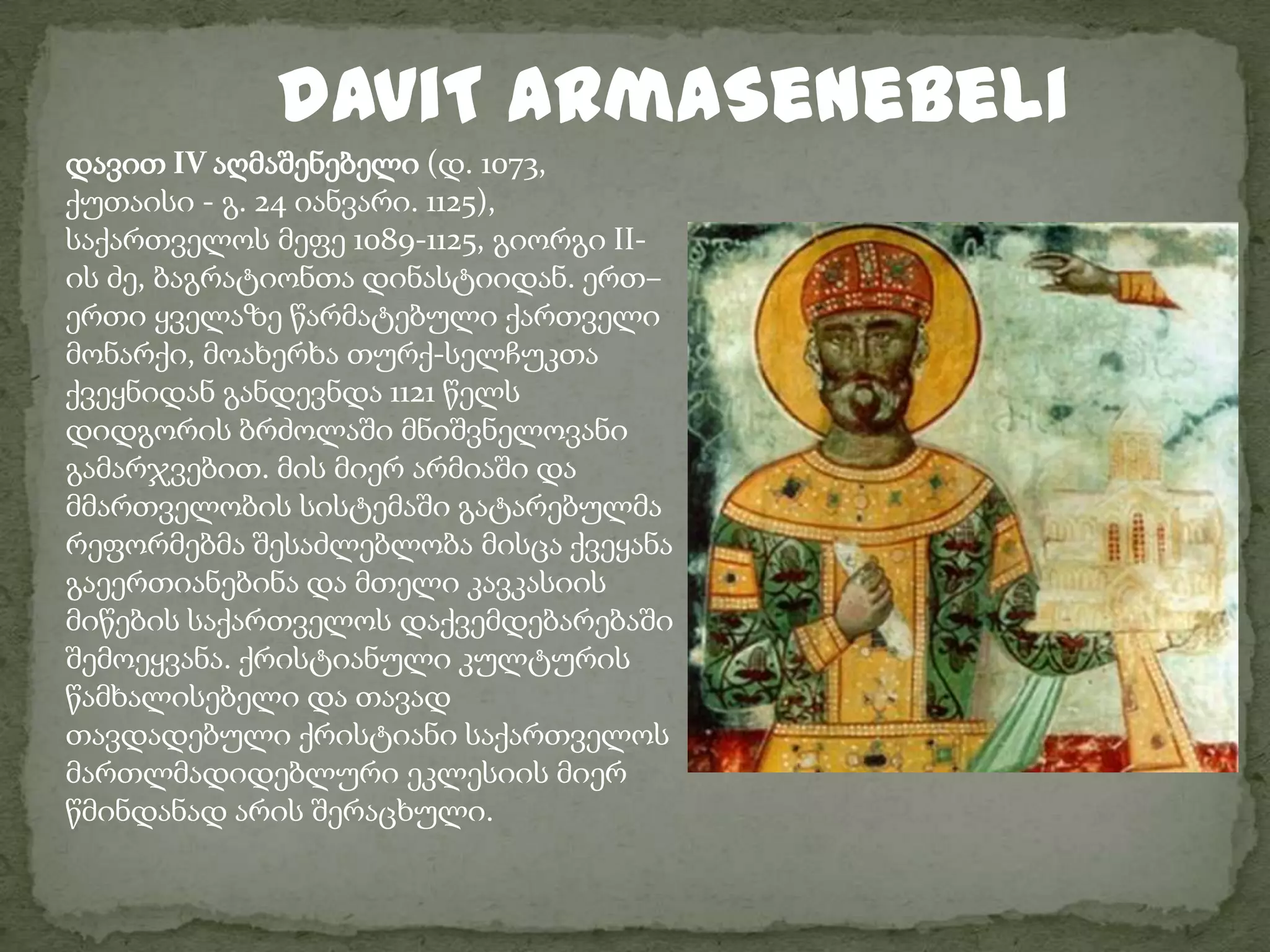daviT aRmaSenebeliდავით IV აღმაშენებელი (დ. 1073, ქუთაისი - გ. 24 იანვარი. 1125), საქართველოს მეფე 1089-1125, გიორგი II-ის ძე, ბაგრატიონთა დინასტიიდან. ერთ–ერთი ყველაზე წარმატებული ქართველი მონარქი, მოახერხა თურქ-სელჩუკთა ქვეყნიდან განდევნდა 1121 წელს დიდგორის ბრძოლაში მნიშვნელოვანი გამარჯვებით. მის მიერ არმიაში და მმართველობის სისტემაში გატარებულმა რეფორმებმა შესაძლებლობა მისცა ქვეყანა გაეერთიანებინა და მთელი კავკასიის მიწების საქართველოს დაქვემდებარებაში შემოეყვანა. ქრისტიანული კულტურის წამხალისებელი და თავად თავდადებული ქრისტიანი საქართველოს მართლმადიდებლური ეკლესიის მიერ წმინდანად არის შერაცხული.