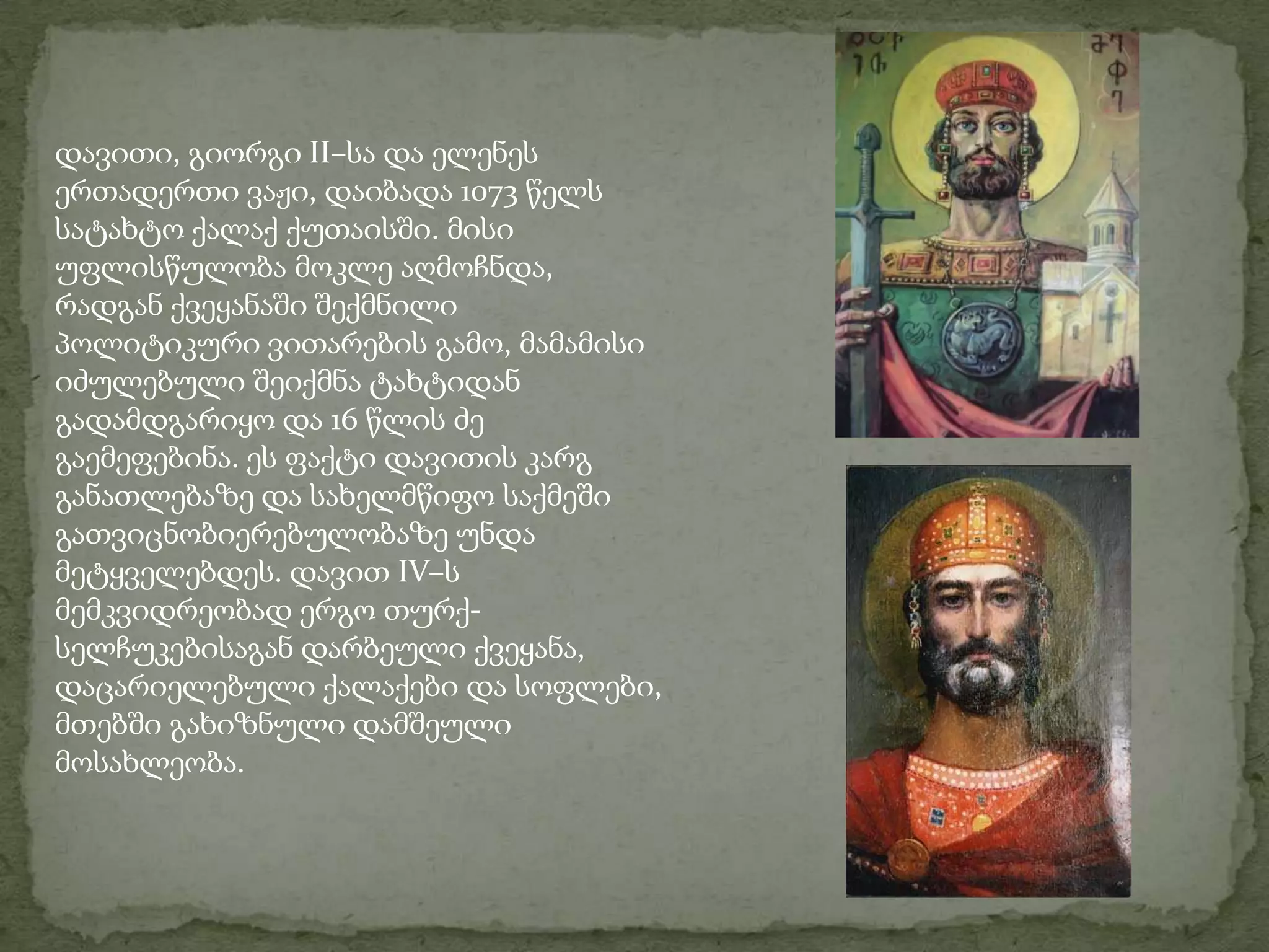 დავითი, გიორგი II–სა და ელენეს ერთადერთი ვაჟი, დაიბადა 1073 წელს სატახტო ქალაქ ქუთაისში. მისი უფლისწულობა მოკლე აღმოჩნდა, რადგან ქვეყანაში შექმნილი პოლიტიკური ვითარების გამო, მამამისი იძულებული შეიქმნა ტახტიდან გადამდგარიყო და 16 წლის ძე გაემეფებინა. ეს ფაქტი დავითის კარგ განათლებაზე და სახელმწიფო საქმეში გათვიცნობიერებულობაზე უნდა მეტყველებდეს. დავით IV–ს მემკვიდრეობად ერგო თურქ-სელჩუკებისაგან დარბეული ქვეყანა, დაცარიელებული ქალაქები და სოფლები, მთებში გახიზნული დამშეული მოსახლეობა. 