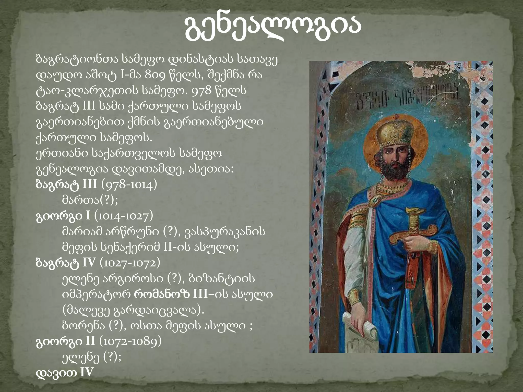 გენეალოგიაბაგრატიონთა სამეფო დინასტიას სათავე დაუდო აშოტ I-მა 809 წელს, შექმნა რა ტაო-კლარჯეთის სამეფო. 978 წელს ბაგრატ III სამი ქართული სამეფოს გაერთიანებით ქმნის გაერთიანებული ქართული სამეფოს.ერთიანი საქართველოს სამეფო გენეალოგია დავითამდე, ასეთია:ბაგრატ III (978-1014) მართა(?);გიორგი I (1014-1027) მარიამ არწრუნი (?), ვასპურაკანის მეფის სენაქერიმ II-ის ასული;ბაგრატ IV (1027-1072) ელენე არგიროსი (?), ბიზანტიის იმპერატორ რომანოზ III–ის ასული (მალევე გარდაიცვალა).ბორენა (?), ოსთა მეფის ასული ;გიორგი II (1072-1089) ელენე (?);დავით IV