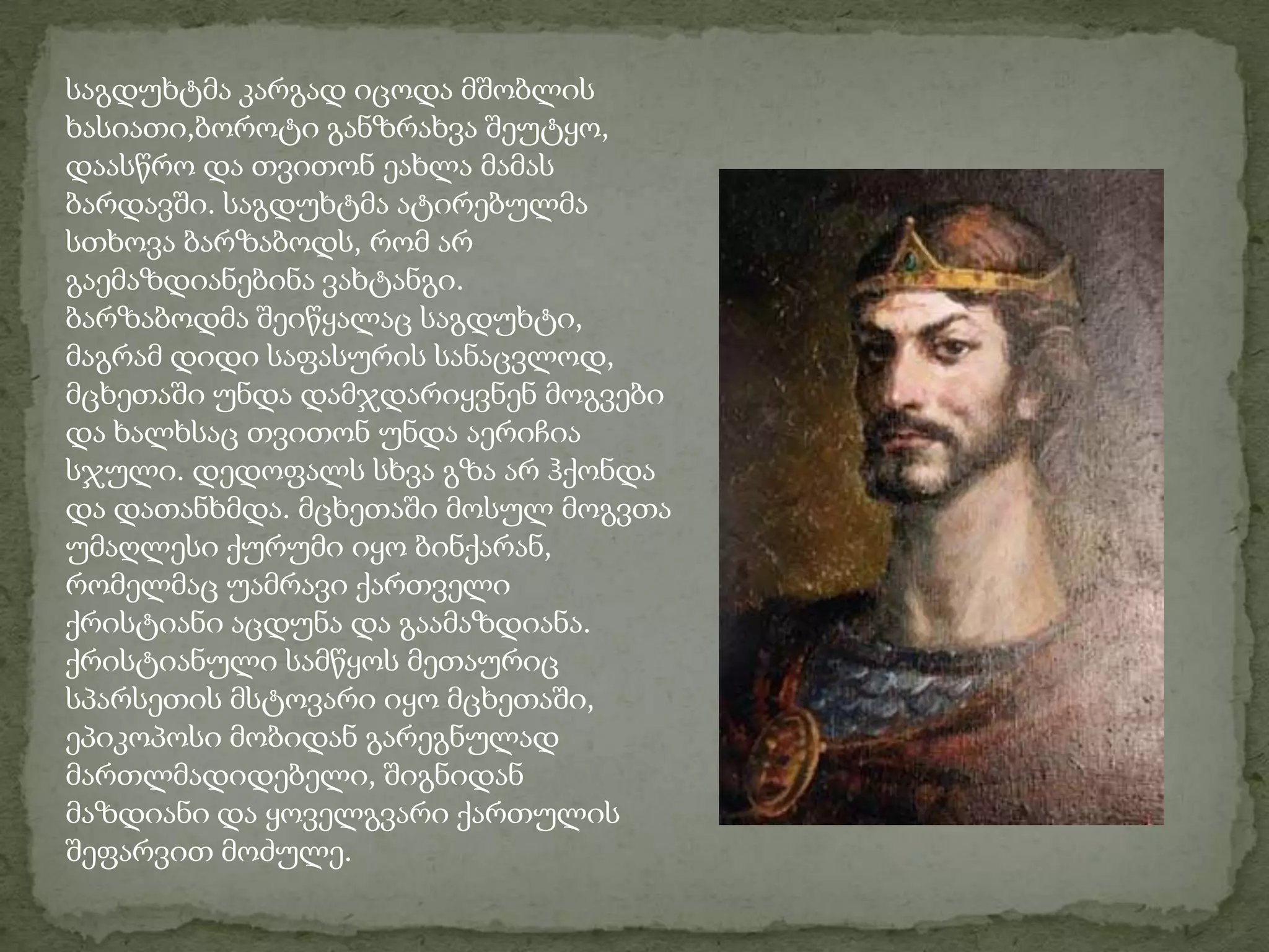 საგდუხტმა კარგად იცოდა მშობლის ხასიათი,ბოროტი განზრახვა შეუტყო, დაასწრო და თვითონ ეახლა მამას ბარდავში. საგდუხტმა ატირებულმა სთხოვა ბარზაბოდს, რომ არ გაემაზდიანებინა ვახტანგი.ბარზაბოდმა შეიწყალაც საგდუხტი, მაგრამ დიდი საფასურის სანაცვლოდ, მცხეთაში უნდა დამჯდარიყვნენ მოგვები და ხალხსაც თვითონ უნდა აერიჩია სჯული. დედოფალს სხვა გზა არ ჰქონდა და დათანხმდა. მცხეთაში მოსულ მოგვთა უმაღლესი ქურუმი იყო ბინქარან, რომელმაც უამრავი ქართველი ქრისტიანი აცდუნა და გაამაზდიანა. ქრისტიანული სამწყოს მეთაურიც სპარსეთის მსტოვარი იყო მცხეთაში, ეპიკოპოსი მობიდან გარეგნულად მართლმადიდებელი, შიგნიდან მაზდიანი და ყოველგვარი ქართულის შეფარვით მოძულე.