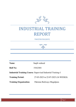 Page 1
INDUSTRIAL TRAINING
REPORT
PAKISTAN RAILWAYS
Name: Saqib waheed
Roll No: 19AU041
Industrial Training Course: Supervised Industrial Training-1
Training Period: 27-03-2023 to 22-07-2023 (16 WEEKS)
Training Organization: Pakistan Railways Mugalpura
 