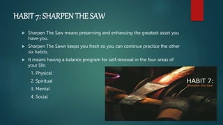 HABIT 7: SHARPEN THE SAW
 Sharpen The Saw means preserving and enhancing the greatest asset you
have-you.
 Sharpen The Sawn keeps you fresh so you can continue practice the other
six habits.
 It means having a balance program for self-renewal in the four areas of
your life:
1. Physical
2. Spiritual
3. Mental
4. Social
 