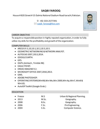 SAQIB FAROOQ
House # 820 Street # 15 Dalmia National Stadium Road karachi,Pakistan.
 +92-333-2577391
 saqib_farooq@live.com
CAREER OBJECTIVE
To acquire a responsibleposition in highly reputed organization, in order to fully
utilize my skills for the profitability and growth of the organization.
COMPUTER SKILLS
 ARCGIS 9.3,10,10.1,10.2,10.3,10.5.
 GEOMETRICNETWORKING & NETWORK ANALYST.
 AUTOCAD 2007,2013,2014.
 GOOGLEEARTH.
 GPS.
 DGPS.(Ashtech , Trimble R8)
 EAGLE POINT.
 ERDAS IMAGINE9.2.
 MICROSOFTOFFICE 2007,2010,2013.
 GMS.
 ADOBEPHOTOSHOP.
 OPERATING SYSTEMS(Win98,Win Me,Win 2000,Win Xp,Win7,Win8 &
Win10).
 AutoGR Toolkit (Google Grab.)
EDUCATION
 Freeze M.S Urban & Regional Planning.
 2013 M.Sc. Geography.
 2008 B.Sc. Geography.
 2006 F.Sc. PreEngineering.
 2004 S.Sc. Computer Science.
 