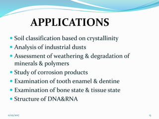 APPLICATIONS
 Soil classification based on crystallinity
 Analysis of industrial dusts
 Assessment of weathering & degradation of
minerals & polymers
 Study of corrosion products
 Examination of tooth enamel & dentine
 Examination of bone state & tissue state
 Structure of DNA&RNA
11/05/2017 13
 