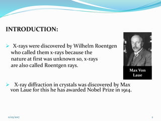 INTRODUCTION:
 X-rays were discovered by Wilhelm Roentgen
who called them x-rays because the
nature at first was unknown so, x-rays
are also called Roentgen rays.
 X-ray diffraction in crystals was discovered by Max
von Laue for this he has awarded Nobel Prize in 1914.
Max Von
Laue
11/05/2017 2
 