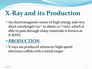 X-Ray and its Production
 An electromagnetic waves of high energy and very
short wavelength (10-7 to about 10-15 nm), which is
able to pass through many materials is known as
X-RAYS.
PRODUCTION:
 X-rays are produced whenever high-speed
electrons collide with a metal target.
11/05/2017 3
 