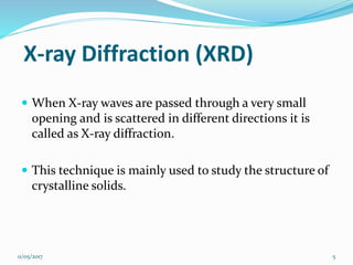 X-ray Diffraction (XRD)
 When X-ray waves are passed through a very small
opening and is scattered in different directions it is
called as X-ray diffraction.
 This technique is mainly used to study the structure of
crystalline solids.
11/05/2017 5
 