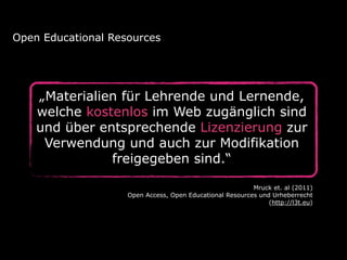 Open Educational Resources 
„Materialien für Lehrende und Lernende, 
welche kostenlos im Web zugänglich sind 
und über entsprechende Lizenzierung zur 
Verwendung und auch zur Modifikation 
freigegeben sind.“ 
Mruck et. al (2011) 
Open Access, Open Educational Resources und Urheberrecht 
(http://l3t.eu) 
 