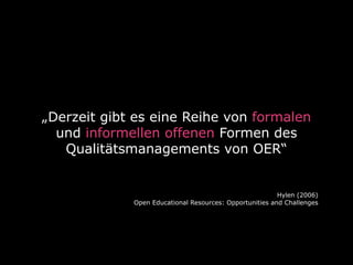„Derzeit gibt es eine Reihe von formalen 
und informellen offenen Formen des 
Qualitätsmanagements von OER“ 
Hylen (2006) 
Open Educational Resources: Opportunities and Challenges 
 