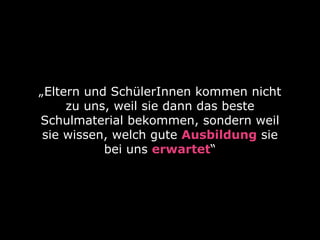 „Eltern und SchülerInnen kommen nicht 
zu uns, weil sie dann das beste 
Schulmaterial bekommen, sondern weil 
sie wissen, welch gute Ausbildung sie 
bei uns erwartet“ 
 