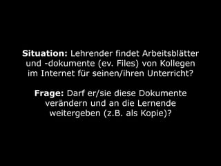 Situation: Lehrender findet Arbeitsblätter 
und -dokumente (ev. Files) von Kollegen 
im Internet für seinen/ihren Unterricht? 
Frage: Darf er/sie diese Dokumente 
verändern und an die Lernende 
weitergeben (z.B. als Kopie)? 
 