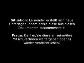Situation: Lernender erstellt sich neue 
Unterlagen indem er/sie diese aus diesen 
Dokumenten zusammenstellt. 
Frage: Darf er/sie diese an seine/ihre 
MitschülerInnen weitergeben oder es 
wieder veröffentlichen? 
 