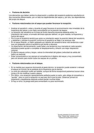 •    Factores de decisión
Los elementos que deben centrar la observación y análisis del receptor/a podemos estudiarlos en
dos momentos diferenciados, por un lado los dependientes del saque y, por otro, los dependientes
del propio de ataque.

•    Factores relacionados con el saque que pueden favorecer la recepción.

    Analizar al sacador/a antes y durante el juego favorece el reconocimiento más inmediato de la
    trayectoria del saque y una mejor acomodación en la posición de espera.
    La situación del sacador/a en la línea de fondo (derecha-izquierda-adelante-atrás), la
    orientación del cuerpo, el armado del brazo ejecutor definen, en gran medida, la trayectoria y
    fuerza del saque.
    Por lo que el receptor/a tendrá que variar su orientación según la posición lateral del sacador/a,
    y adelantar o retrasar la posición conforme el sacador/a se aleje o se acerque más.
    En el saque flotante, un balón golpeado por delante del sacador/a tiene más tendencia a caer
    que uno golpeado sobre el sacador/a que tiende a elevarse.
    La observación del lanzamiento; suele haber una tendencia muy marcada en cada sacador,
    estudiarla puede ayudar a completar el desplazamiento y ofrecer una mejor disposición
    corporal.
    Si alterna saques cortos y largos, valorar la intensidad del golpeo (velocidad de salida del
    balón) es esencial.
    Estar concentrado/a si es siempre el compañero/a el objetivo del saque y muy concentrado
    pero sin tensión para recibir todos los saques de un partido.

•    Factores relacionados con el ataque.

    En la medida que vayamos dominando el gesto técnico, la recepción puede acelerar o retrasar
    el ataque en función de la parábola de la trayectoria que le demos.
    La zona de colocación suele ser estable, aunque de forma excepcional podremos buscar otras
    zonas a fin de modificar nuestro ataque.
    Por último, una recepción aparentemente perfecta puede no serlo, esto obliga al compañero a
    “ayudar” para no que la recepción no sea peor de lo que ha sido. Observar primero la
    trayectoria y desplazarse después evitará perder muchas bolas.
    Si hay un error, la pareja está para enmendarlo no para recriminarlo.




                                                                  Apuntes adaptados de Aurelio Ureña
                                                                  Espa. “Peque voley” editados por la
                                                                   Federación Española de Voleibol.
 