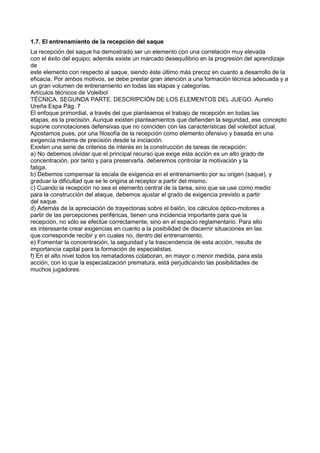 1.7. El entrenamiento de la recepción del saque
La recepción del saque ha demostrado ser un elemento con una correlación muy elevada
con el éxito del equipo; además existe un marcado desequilibrio en la progresión del aprendizaje
de
este elemento con respecto al saque, siendo éste último más precoz en cuanto a desarrollo de la
eficacia. Por ambos motivos, se debe prestar gran atención a una formación técnica adecuada y a
un gran volumen de entrenamiento en todas las etapas y categorías.
Artículos técnicos de Voleibol
TÉCNICA. SEGUNDA PARTE. DESCRIPCIÓN DE LOS ELEMENTOS DEL JUEGO. Aurelio
Ureña Espa Pág. 7
El enfoque primordial, a través del que planteamos el trabajo de recepción en todas las
etapas, es la precisión. Aunque existen planteamientos que defienden la seguridad, ese concepto
supone connotaciones defensivas que no coinciden con las características del voleibol actual.
Apostamos pues, por una filosofía de la recepción como elemento ofensivo y basada en una
exigencia máxima de precisión desde la iniciación.
Existen una serie de criterios de interés en la construcción de tareas de recepción:
a) No debemos olvidar que el principal recurso que exige esta acción es un alto grado de
concentración, por tanto y para preservarla, deberemos controlar la motivación y la
fatiga.
b) Debemos compensar la escala de exigencia en el entrenamiento por su origen (saque), y
graduar la dificultad que se le origina al receptor a partir del mismo.
c) Cuando la recepción no sea el elemento central de la tarea, sino que se use como medio
para la construcción del ataque, debemos ajustar el grado de exigencia previsto a partir
del saque.
d) Además de la apreciación de trayectorias sobre el balón, los cálculos óptico-motores a
partir de las percepciones periféricas, tienen una incidencia importante para que la
recepción, no sólo se efectúe correctamente, sino en el espacio reglamentario. Para ello
es interesante crear exigencias en cuanto a la posibilidad de discernir situaciones en las
que corresponde recibir y en cuales no, dentro del entrenamiento.
e) Fomentar la concentración, la seguridad y la trascendencia de esta acción, resulta de
importancia capital para la formación de especialistas.
f) En el alto nivel todos los rematadores colaboran, en mayor o menor medida, para esta
acción, con lo que la especialización prematura, está perjudicando las posibilidades de
muchos jugadores.
 