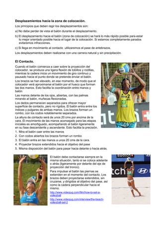 Desplazamientos hacia la zona de colocación.
Los principios que deben regir los desplazamientos son:
a) No debe perder de vista el balón durante el desplazamiento.
b) El desplazamiento hacia el balón (zona de colocación) se hará lo más rápido posible para estar
   lo mejor orientado posible hacia el lugar de la colocación. Si estamos completamente parados
   evitaremos infracciones.
c) Si llega en movimiento al contacto utilizaremos el pase de antebrazos.
Los desplazamientos deben realizarse con una carrera natural y sin precipitación.

El Contacto.
Cuando el balón comienza a caer sobre la proyección del
colocador, se produce una ligera flexión de tobillos y rodillas,
mientras la cadera inicia un movimiento de giro continuo y
pausado hacia el punto donde se pretende enviar el balón.
Los brazos se han elevado, en ese momento, de modo que el
colocador verá aproximarse el balón por el hueco que forman
las dos manos. Esto facilita la coordinación entre manos y
balón
Las manos delante de los ojos, abiertas, con las palmas
mirando al balón, muñecas flexionadas.
Los dedos permanecen separados para ofrecer mayor
superficie de contacto, pero no rígidos. El balón entra entre los
índices y pulgares de ambas manos. Los brazos forman un
rombo, con los codos notablemente separados.
La altura de contacto será de unos 20 cms por encima de la
cara. El movimiento de las manos aconsejado para las etapas
iníciales es amortiguado, acompañando el balón ligeramente
en su fase descendente y ascendente. Esto facilita la precisión.
1. Mira el balón caer entre las manos
2. Con codos abiertos los brazos forman un rombo
3. El balón entra en las manos a unos 20 cms de la cara.
4. Proyectar brazos extendidos hacia el objetivo del pase
5. Misma disposición del balón para pasar hacia delante o hacia atrás.

                          El balón debe contactarse siempre en la
                          misma situación, tanto si se coloca adelante
                          o atrás (ligeramente por delante del eje de
                          proyección del tronco).
                          Para impulsar el balón las piernas se
                          extienden en el momento del contacto. Los
                          brazos deben proyectarse extendidos, sin
                          cruzarse, y dirigidos al objetivo del pase, así
                          como la cadera perpendicular hacia el
                          mismo.
                          http://www.videojug.com/film/how-to-set-a-
                          volleyball
                          http://www.videojug.com/interview/the-beach-
                          volleyball-set-2
 