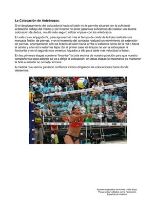 La Colocación de Antebrazos.
Si el desplazamiento del colocador/a hacia el balón no le permite situarse con la suficiente
antelación debajo del mismo y por lo tanto no tener garantías suficientes de realizar una buena
colocación de dedos, resulta más seguro utilizar el pase con los antebrazos.
En este caso, el jugador/a, para aprovechar más el tiempo de caída de la bola realizará una
marcada flexión de piernas, y en el momento del contacto realizará un movimiento de extensión
de piernas, acompañando con los brazos al balón hacia arriba si estamos cerca de la red o hacia
al centro y a la red si estamos lejos. En el primer caso los brazos no van a sobrepasar la
horizontal y en el segundo nos veremos forzados a ello para darle más velocidad al balón.
En las primeras etapas conviene “levantar” la bola encima de nuestra posición para que nuestro
compañero/a sepa adonde se va a dirigir la colocación, en estas etapas lo importante es mantener
la bola e intentar no cometer errores.
A medida que vamos ganando confianza iremos dirigiendo las colocaciones hacia donde
deseemos.




                                                                Apuntes adaptados de Aurelio Ureña Espa.
                                                                 “Peque voley” editados por la Federación
                                                                          Española de Voleibol.
 