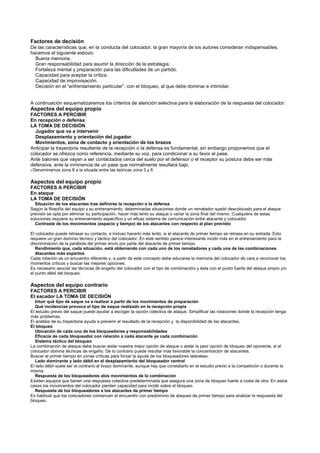 Factores de decisión
De las características que, en la conducta del colocador, la gran mayoría de los autores consideran indispensables,
hacemos el siguiente esbozo:
  Buena memoria.
  Gran responsabilidad para asumir la dirección de la estrategia.
  Fortaleza mental y preparación para las dificultades de un partido.
  Capacidad para aceptar la crítica.
  Capacidad de improvisación.
  Decisión en el “enfrentamiento particular”, con el bloqueo, al que debe dominar e intimidar.


A continuación esquematizaremos los criterios de atención selectiva para la elaboración de la respuesta del colocador:
Aspectos del equipo propio
FACTORES A PERCIBIR
En recepción o defensa
LA TOMA DE DECISIÓN
  Jugador que va a intervenir
  Desplazamiento y orientación del jugador
  Movimientos, zona de contacto y orientación de los brazos
Anticipar la trayectoria resultante de la recepción o la defensa es fundamental, sin embargo proponemos que el
colocador se ofrezca como referencia, mediante su voz, para condicionar a su favor el pase.
Ante balones que vayan a ser contactados cerca del suelo por el defensor o el receptor su postura debe ser más
defensiva, ante la inminencia de un pase que normalmente resultará bajo.
3 Denominamos   zona 8 a la situada entre las teóricas zona 3 y 6.

Aspectos del equipo propio
FACTORES A PERCIBIR
En ataque
LA TOMA DE DECISIÓN
  Situación de los atacantes tras definirse la recepción o la defensa
Según la filosofía del equipo y su entrenamiento, determinadas situaciones donde un rematador quedó descolocado para el ataque
previsto se opta por eliminar su participación, hacer más lento su ataque o variar la zona final del mismo. Cualquiera de estas
soluciones requiere su entrenamiento específico y un eficaz sistema de comunicación entre atacante y colocador.
  Contraste de los movimientos (espacio y tiempo) de los atacantes con respecto al plan previsto

El colocador puede retrasar su contacto, e incluso hacerlo más lento, si el atacante de primer tiempo se retrasa en su entrada. Esto
requiere un gran dominio técnico y táctico del colocador. En este sentido parece interesante incidir más en el entrenamiento para la
discriminación de la parábola del primer envío por parte del atacante de primer tiempo.
   Rendimiento que, cada situación, está obteniendo con cada uno de los rematadores y cada una de las combinaciones
   Atacantes más expertos
Cada rotación es un encuentro diferente y, a partir de este concepto debe educarse la memoria del colocador de cara a reconocer los
momentos críticos y buscar las mejores opciones.
Es necesario asociar las técnicas de engaño del colocador con el tipo de combinación4 y ésta con el punto fuerte del ataque propio y/o
el punto débil del bloqueo.

Aspectos del equipo contrario
FACTORES A PERCIBIR
El sacador LA TOMA DE DECISIÓN
  Intuir qué tipo de saque va a realizar a partir de los movimientos de preparación
  Qué incidencias provoca el tipo de saque realizado en la recepción propia
El estudio previo del saque puede ayudar a escoger la opción colectiva de ataque. Simplificar las rotaciones donde la recepción tenga
más problemas.
El análisis de su trayectoria ayuda a prevenir el resultado de la recepción y la disponibilidad de los atacantes.
El bloqueo
  Ubicación de cada uno de los bloqueadores y responsabilidades
  Eficacia de cada bloqueador con relación a cada atacante ya cada combinación
  Sistema táctico del bloqueo
La combinación de ataque debe buscar aislar nuestra mejor opción de ataque o aislar la peor opción de bloqueo del oponente, si el
colocador domina técnicas de engaño. De lo contrario puede resultar más favorable la concentración de atacantes.
Buscar el primer tiempo en zonas críticas para forzar la ayuda de los bloqueadores laterales5.
  Lado dominante y lado débil en el desplazamiento del bloqueador central
El lado débil suele ser el contrario al brazo dominante, aunque hay que constatarlo en el estudio previo a la competición o durante la
misma.
  Respuesta de los bloqueadores alos movimientos de la combinación
Existen equipos que tienen una respuesta colectiva predeterminada que asegura una zona de bloqueo fuerte a costa de otra. En estos
casos los movimientos del colocador pierden capacidad para incidir sobre el bloqueo.
  Respuesta de los bloqueadores a los atacantes de primer tiempo
Es habitual que los colocadores comiencen el encuentro con predominio de ataques de primer tiempo para analizar la respuesta del
bloqueo.
 