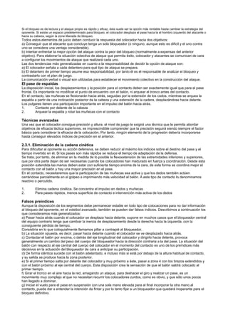 Si el bloqueo es de lectura y el ataque propio es rápido y eficaz, ésta suele ser la opción más rentable hasta cambiar la estrategia del
oponente. Si existe un espacio predeterminado para bloqueo, el colocador desplaza el pase hacia la el hombro izquierdo del atacante o
hacia su cabeza, según la zona liberada de bloqueo.
Todos estos elementos de juicio deben conducir la respuesta del colocador hacia dos objetivos:
a) Conseguir que el atacante que concluye tenga un solo bloqueador (o ninguno, aunque esto es difícil y el uno contra
uno se considera una ventaja considerable).
b) Intentar enfrentar la mejor opción del ataque contra la peor del bloqueo (normalmente a expensas del anterior
objetivo). Para elaborar la situación colectiva de ataque que permita éxito, colocador y atacantes se comunican de cara
a configurar los movimientos de ataque que realizará cada uno.
Las dos tendencias más generalizadas en cuanto a la responsabilidad de decidir la opción de ataque son:
a) El colocador señala a cada delantero para qué tipo de ataque se prepara.
b) El delantero de primer tiempo asume esa responsabilidad, por tanto él es el responsable de analizar el bloqueo y
contrastarlo con el plan de juego.
La comunicación verbal o visual son utilizadas para establecer el movimiento colectivo en la construcción del ataque.
El pase de espaldas
La disposición inicial, los desplazamientos y la posición para el contacto deben ser exactamente igual que para el pase
frontal. Es importante no modificar el punto de encuentro con el balón, ni arquear el tronco antes del contacto.
En el contacto, las muñecas se flexionarán hacia atrás, seguidas por la extensión de los codos, mientras se arquea la
espalda a partir de una inclinación posterior de la cabeza y una extensión de la cadera, desplazándose hacia delante.
Los pulgares tienen una participación importante en el impulso del balón hacia atrás.
1.        Contacto por delante de la cabeza
2.        Arquear la espalda y rotar las muñecas con el contacto

Técnicas avanzadas
Una vez que el colocador consigue precisión y altura, el nivel de juego le exigirá una técnica que le permita abordar
objetivos de eficacia táctica superiores. es imprescindible comprender que la precisión seguirá siendo siempre el factor
básico para considerar la eficacia de la colocación. Por tanto, ningún elemento de la progresión debería incorporarse
hasta conseguir elevados índices de precisión en el anterior.

2.3.1. Eliminación de la cadena cinética
Para dificultar al oponente su acción defensiva, se deben reducir al máximo los indicios sobre el destino del pase y el
tiempo invertido en él. Si los pases son más rápidos se reduce el tiempo de adaptación de la defensa.
Se trata, por tanto, de eliminar en la medida de lo posible la flexoextensión de las extremidades inferiores y superiores,
que por otra parte dejan de ser necesarias cuando los colocadores han madurado en fuerza y coordinación. Desde esta
posición extendida las manos deben estar con suficiente tiempo encima de la cara, de esta forma se coordina mejor el
contacto con el balón y hay una mayor precisión en el pase.
En el contacto, necesitaremos que la participación de las muñecas sea activa y que los dedos también actúen
cerrándose parcialmente en el golpeo e imprimiendo más velocidad al balón. A este tipo de contacto lo denominamos
reactivo o percutido.

1.        Elimina cadena cinética. Se concentra el impulso en dedos y muñecas
2.        Para pases rápidos, menos superficie de contacto e intervención más activa de los dedos

Falsos preíndices
Aunque la disposición de los segmentos debe permanecer estable en todo tipo de colocaciones para no dar información
al bloqueo del oponente, en el voleibol avanzado, también se pueden dar falsos indicios. Describimos a continuación los
que consideramos más generalizados:
a) Pasar hacia atrás cuando el colocador se desplaza hacia delante, supone en muchos casos que el bloqueador central
del equipo contrario tenga que cambiar la inercia de desplazamiento desde la derecha hacia la izquierda, con la
consiguiente pérdida de tiempo.
Consistiría en lo que coloquialmente llamamos pillar a contrapié al bloqueador.
b) La situación opuesta, es decir, pasar hacia delante cuando el colocador se ve desplazado hacia atrás.
c) Contactar el balón por encima, o detrás del eje longitudinal del colocador y dirigirlo hacia delante, provoca
generalmente un cambio del peso del cuerpo del bloqueador hacia la dirección contraria a la del pase. La situación del
balón con respecto al eje central del cuerpo del colocador en el momento del contacto es uno de los preíndices más
decisivos en la actuación del bloqueador de cara a anticipar su participación.
d) De forma idéntica sucede con el balón adelantado, e incluso más si está por debajo de la altura habitual de contacto,
y su salida se produce hacia la zona posterior.
e) Si el primer tiempo salta por delante del colocador y muy próximo a éste, pasar a zona 4 con los brazos extendidos y
con el balón próximo al eje central del cuerpo. Esta disposición crea la sensación de que el balón saldrá colocado al
primer tiempo.
f) Girar el tronco en el aire hacia la red, amagando un ataque, para deshacer el giro y realizar un pase, es un
movimiento muy complejo al que no necesitan recurrir los colocadores zurdos, como es obvio, y que sólo unos pocos
han llegado a dominar.
g) Iniciar el vuelo para el pase en suspensión con una sola mano elevada para al final incorporar la otra mano al
contacto, puede dar a entender la intención de fintar y por lo tanto fijar a un bloqueador que quedará inoperante para el
bloqueo definitivo.
 