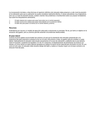La incorporación de éstas u otras técnicas al repertorio definitivo del colocador debe preservar un alto nivel de precisión
en la colocación para que su aplicación se pueda considerar realmente efectiva. A veces colocadores muy imaginativos,
pero con un nivel de precisión escaso, acaban creando más problemas e incertidumbre sobre sus propios rematadores
que sobre los bloqueadores adversarios.

1.       El balón delante de la cabeza para pasar hacia atrás (con el central separado)
2.       El balón encima de la cabeza para pasar hacia delante (con la central por detrás)
3.       El balón alto para pasar a la banda (con la central delante y próxima)


Recursos
Entendemos por recurso un modelo de ejecución adecuado a situaciones no previstas. No es, por tanto un objetivo en la
actuación del jugador, pero su dominio permite solventar circunstancias desfavorables.

El pase lateral
Cuando el primer golpeo envía el balón tan próximo a la red que la orientación del colocador perpendicular a la
trayectoria del pase supondría contactar la red con el codo más próximo a ésta, el jugador opta por emplear un pase
lateral. Habitualmente el colocador está situado previamente en la zona de colocación y adelanta más su pie derecho
sobre el izquierdo, quedando de espaldas a la red. En ocasiones, el desplazamiento de penetración se produce con
retraso y la única opción en estos balones ajustados es realizar la misma acción descrita pero de frente a la red. En uno
como en otro caso, el colocador debe situarse debajo del balón y realiza un impulso mayor con el brazo contrario a la
dirección final del pase.
 