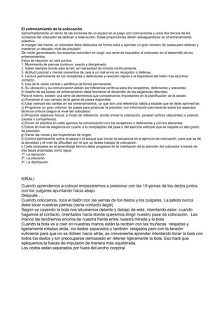 El entrenamiento de la colocación
Aproximadamente un tercio de las acciones de un equipo en el juego son colocaciones y unos dos tercios de los
contactos del colocador se dedican a esta acción. Estas proporciones deben salvaguardarse en el entrenamiento
colectivo.
Al margen del mismo, el colocador debe dedicarse de forma extra a ejercitar un gran número de pases para obtener y
mantener un elevado nivel de precisión.
De modo generalizado, los expertos coinciden en exigir una serie de requisitos al colocador en el desarrollo de los
entrenamientos.
Estos se resumen en seis puntos:
1. Movimiento de piernas continuo, exacto y disciplinado.
2. Saber siempre donde está la red, sin necesidad de mirarla continuamente.
3. Actitud corporal y mental preventiva de cara a un mal envío en recepción o defensa.
4. Lectura permanente de los receptores o defensores y reacción rápida a la trayectoria del balón tras el primer
contacto.
5. Uso de la visión central y periférica de forma permanente.
6. Su ubicación y su comunicación deben ser referencia continua para los receptores, defensores y atacantes.
El diseño de las tareas de entrenamiento debe favorecer el desarrollo de las exigencias descritas.
Para el mismo, existen una serie de elementos que consideramos importantes en la planificación de la sesión.
a) Fomentar el uso variado de la gama de pases disponible.
b) Usar siempre las varillas en los entrenamientos, ya que son una referencia válida y estable que se debe aprovechar.
c) Programar un gran volumen de pases para potenciar la precisión con información permanente sobre los aspectos
técnicos críticos (según el nivel del colocador)
d) Proponer objetivos físicos, a modo de referencia, donde enviar la colocación, ya sean activos (atacantes) o pasivos
(cestos o compañeros).
e) Poner en práctica en cada ejercicio la comunicación con los receptores o defensores y con los atacantes
f) Elevar el nivel de exigencia en cuanto a la complejidad del pase o del ejercicio siempre que se respete un alto grado
de precisión.
g) Variar las zonas y las trayectorias de origen.
h) Control permanente sobre el saque o el ataque que inician la secuencia en el ejercicio de colocación, para que se dé
la densidad y el nivel de dificultad con el que se desea trabajar la colocación.
i) Cada propuesta en el aprendizaje técnico debe progresar en la orientación de la atención del colocador a través de
tres fases ordenadas como sigue:
1º. La ejecución
2º. La precisión
3º. La distribución



KIRALI
Cuando aprendemos a colocar empezaremos a presionar con las 10 yemas de los dedos juntos
con los pulgares apuntando hacia abajo.
Después …
Cuando colocamos, toca el balón con las yemas de los dedos y los pulgares. La pelota nunca
debe tocar nuestras palmas (sería contacto ilegal)
Según va cayendo la bola nos situaremos delante y debajo de esta, intentando estar, cuando
hagamos el contacto, orientados hacia donde queremos dirigir nuestro pase de colocación. Las
manos las tendremos encima de nuestra frente entre nuestra mirada y la bola
Cuando la bola va a caer en nuestras manos están la reciben con las muñecas relajadas y
ligeramente rotadas atrás, los dedos separados y también relajados pero con la tensión
suficiente para que no se doblen hacía atrás, es conveniente aprender intentando tocar la bola con
todos los dedos y sin preocuparse demasiado en retener ligeramente la bola. Eso hará que
apliquemos la fuerza de impulsión de manera más equilibrada.
Los codos están separados por fuera del ancho corporal
 