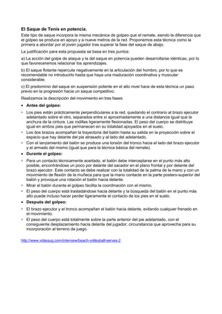 El Saque de Tenis en potencia.
Este tipo de saque incorpora la misma mecánica de golpeo que el remate, siendo la diferencia que
el golpeo se produce en apoyo y a nueve metros de la red. Proponemos esta técnica como la
primera a abordar por el joven jugador tras superar la fase del saque de abajo.
La justificación para esta propuesta se basa en tres puntos:
a) La acción del golpe de ataque y la del saque en potencia pueden desarrollarse idénticas, por lo
que favoreceremos relacionar los aprendizajes.
b) El saque flotante repercute negativamente en la articulación del hombro, por lo que es
recomendable no introducirlo hasta que haya una maduración coordinativa y muscular
considerable.
c) El predominio del saque en suspensión potente en el alto nivel hace de esta técnica un paso
previo en la progresión hacia un saque competitivo.
Realizamos la descripción del movimiento en tres fases:
• Antes del golpeo:
  Los pies están prácticamente perpendiculares a la red, quedando el contrario al brazo ejecutor
  adelantado sobre el otro, separados entre sí aproximadamente a una distancia igual que la
  anchura de la cintura. Las rodillas ligeramente flexionadas. El peso del cuerpo se distribuye
  igual en ambos pies que permanecen en su totalidad apoyados en el suelo.
  Los dos brazos acompañan la trayectoria del balón hasta su salida en la proyección sobre el
  espacio que hay delante del pie atrasado y al lado del adelantado.
  Con el lanzamiento del balón se produce una torsión del tronco hacia el lado del brazo ejecutor
  y el armado del mismo (igual que para la técnica básica del remate).
• Durante el golpeo:
  Para un contacto técnicamente acertado, el balón debe interceptarse en el punto más alto
  posible, encontrándose un poco por delante del sacador en el plano frontal y por delante del
  brazo ejecutor. Este contacto se debe realizar con la totalidad de la palma de la mano y con un
  movimiento de flexión de la muñeca para que la mano contacte en la parte postero-superior del
  balón y provoque una rotación el balón hacia delante.
  Mirar el balón durante el golpeo facilita la coordinación con el mismo.
  El peso del cuerpo está trasladándose hacia delante y la búsqueda del balón en el punto más
  alto puede incluso hacer perder ligeramente el contacto de los pies en el suelo.
• Después del golpeo:
   El brazo ejecutor y el tronco acompañan el balón hacia delante, evitando cualquier frenado en
   el movimiento.
   El peso del cuerpo está totalmente sobre la parte anterior del pie adelantado, con el
   consiguiente desplazamiento hacia delante del jugador; circunstancia que aprovecha para su
   incorporación al terreno de juego.

http://www.videojug.com/interview/beach-volleyball-serves-2
 