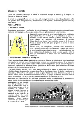 El Ataque. Remate
Todas las acciones para dirigir el balón al adversario, excepto el servicio y el bloqueo, se
                                              versario,
consideran golpes de ataque.
El remate es un golpeo fuerte con una mano a la bola por encima de la red después de un salto,
con grandes dosis de agresividad y determinación, que imprime a ésta una trayectoria oblicua y
 on                                 determinación,
hacia abajo.
TÉCNICA BÁSICA.
• Posición de partida.
Después de la recepción y en función de cómo haya sido ésta debo de estar preparado/a para
realizar el último golpe de ataque, que en condiciones óptimas debería ser un remate.
                                                       óptimas
                                  La posición de partida por lo tanto dependerá en gran medida del
                                  lugar dónde hayamos recibido y de la calidad de la recepción
                                  realizada. Si ésta ha sido correcta y la bola se dirige hacia la
                                  zona prevista de colocación me adel     adelantaré o retrasaré
                                  (dependiendo de donde haya recibido, cerca de la línea de
                                  fondo, o cerca de la red) para preparar el punto de salida
                                  (aproximación).
                                  Estaré alerta, sin precipitarme, teniendo como referencia la
                                  posición de mi compañero/a: sí ha llegado, si está bien situado,
                                                                             ,
                                  si su orientación corporal es correcta… me indicarán que, con
                                  toda probabilidad, la colocación será correcta y podré intuir la
                                  zona y la altura adonde va la bola y con ello establecer un punto
                                  de partida.
• Aproximación o preparación del impulso.
En las primeras fases del aprendizaje hay que hacer hincapié, en el atacante, en dos aspectos
primordiales: el primero, como hemos indicado, consiste en recolocarse después de la recepción
por detrás y cerca de la zona desde donde nuestro compañero/a prevé realizar el pase de
                                                            compañero/a
colocación. Y segundo no perder de vista la ejecución de la colocación por si tenemos que corregir
la trayectoria de nuestro desplazamiento.
El propósito de esta preparación por parte del atacante es la de “apoyar” a nuest
                                                                             nuestro/a compañero/a
y facilitar el pase de colocación en esta etapa. Tanto si realiza un toque de dedos o un toque de
antebrazos, el “pase” de colocación no será un pase hacia una zona determinada, que en la
mayoría de los casos dificultaría la colocación que ya su propia realización es difícil, sino un
control en velocidad y dirección de la bola (encima y delante de nuestra posición)
                                                                         posición).
Realizando una colocación de fácil ejecución evitaremos errores y conoceremos de antemano por
donde vamos a realizar el ataque, lo que va a facilitar la tarea para ambos.
Recordemos: en las primeras
fases del aprendizaje del voley
playa el objetivo será pasar la
pelota al otro campo donde al
adversario le suponga una
dificultad añadida defender la
pelota, y no al revés que la
colocación no sea correcta y no
podamos     atacar     la    pelota
correctamente por espera una
colocación    donde       estamos
nosotros/as, que en la mayoría
de los casos no va a llegar.

                             Remate.
                             Secuencia de la aproximación, el impulso con el balanceo de brazos, el armado del brazo y golpeo de la bola.
                                                                                  ceo
 