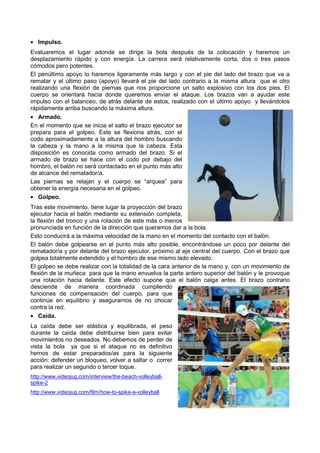 • Impulso.
Evaluaremos el lugar adonde se dirige la bola después de la colocación y haremos un
desplazamiento rápido y con energía. La carrera será relativamente corta, dos o tres pasos
cómodos pero potentes.
El penúltimo apoyo lo haremos ligeramente más largo y con el pie del lado del brazo que va a
rematar y el último paso (apoyo) llevará el pie del lado contrario a la misma altura que el otro
realizando una flexión de piernas que nos proporcione un salto explosivo con los dos pies. El
cuerpo se orientará hacia donde queremos enviar el ataque. Los brazos van a ayudar este
impulso con el balanceo, de atrás delante de estos, realizado con el último apoyo y llevándolos
rápidamente arriba buscando la máxima altura.
• Armado.
En el momento que se inicia el salto el brazo ejecutor se
prepara para el golpeo. Este se flexiona atrás, con el
codo aproximadamente a la altura del hombro buscando
la cabeza y la mano a la misma que la cabeza. Esta
disposición es conocida como armado del brazo. Si el
armado de brazo se hace con el codo por debajo del
hombro, el balón no será contactado en el punto más alto
de alcance del rematador/a.
Las piernas se relajan y el cuerpo se “arquea” para
obtener la energía necesaria en el golpeo.
• Golpeo.
Tras este movimiento, tiene lugar la proyección del brazo
ejecutor hacia el balón mediante su extensión completa,
la flexión del tronco y una rotación de este más o menos
pronunciada en función de la dirección que queramos dar a la bola.
Esto conducirá a la máxima velocidad de la mano en el momento del contacto con el balón.
El balón debe golpearse en el punto más alto posible, encontrándose un poco por delante del
rematador/a y por delante del brazo ejecutor, próximo al eje central del cuerpo. Con el brazo que
golpea totalmente extendido y el hombro de ese mismo lado elevado.
El golpeo se debe realizar con la totalidad de la cara anterior de la mano y, con un movimiento de
flexión de la muñeca para que la mano envuelva la parte antero superior del balón y le provoque
una rotación hacia delante. Este efecto supone que el balón caiga antes. El brazo contrario
desciende de manera coordinada cumpliendo
funciones de compensación del cuerpo, para que
continúe en equilibrio y asegurarnos de no chocar
contra la red.
• Caída.
La caída debe ser elástica y equilibrada, el peso
durante la caída debe distribuirse bien para evitar
movimientos no deseados. No debemos de perder de
vista la bola ya que si el ataque no es definitivo
hemos de estar preparados/as para la siguiente
acción: defender un bloqueo, volver a saltar o correr
para realizar un segundo o tercer toque.
http://www.videojug.com/interview/the-beach-volleyball-
spike-2
http://www.videojug.com/film/how-to-spike-a-volleyball
 