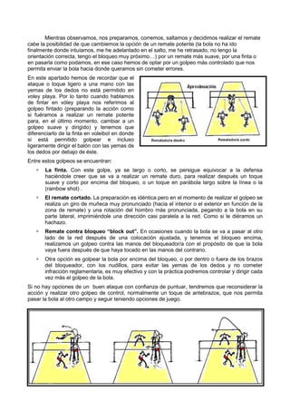 Mientras observamos, nos preparamos, corremos, saltamos y decidimos realizar el remate
cabe la posibilidad de que cambiemos la opción de un remate potente (la bola no ha ido
finalmente donde intuíamos, me he adelantado en el salto, me he retrasado, no tengo la
orientación correcta, tengo el bloqueo muy próximo…) por un remate más suave, por una finta o
en pasarla como podamos, en ese caso hemos de optar por un golpeo más controlado que nos
permita enviar la bola hacia donde queramos sin cometer errores.
En este apartado hemos de recordar que el
ataque o toque ligero a una mano con las
yemas de los dedos no está permitido en
voley playa. Por lo tanto cuando hablamos
de fintar en vóley playa nos referimos al
golpeo fintado (preparando la acción como
si fuéramos a realizar un remate potente
para, en el último momento, cambiar a un
golpeo suave y dirigido) y tenemos que
diferenciarlo de la finta en voleibol en donde
si está permitido golpear e incluso
ligeramente dirigir el balón con las yemas de
los dedos por debajo de éste.
Entre estos golpeos se encuentran:
       La finta. Con este golpe, ya se largo o corto, se persigue equivocar a la defensa
       haciéndole creer que se va a realizar un remate duro, para realizar después un toque
       suave y corto por encima del bloqueo, o un toque en parábola largo sobre la línea o la
       (rainbow shot) .
       El remate cortado. La preparación es idéntica pero en el momento de realizar el golpeo se
       realiza un giro de muñeca muy pronunciado (hacia el interior o el exterior en función de la
       zona de remate) y una rotación del hombro más pronunciada, pegando a la bola en su
       parte lateral, imprimiéndole una dirección casi paralela a la red. Como si le diéramos un
       hachazo.
       Remate contra bloqueo “block out”. En ocasiones cuando la bola se va a pasar al otro
       lado de la red después de una colocación ajustada, y tenemos el bloqueo encima,
       realizamos un golpeo contra las manos del bloqueador/a con el propósito de que la bola
       vaya fuera después de que haya tocado en las manos del contrario.
       Otra opción es golpear la bola por encima del bloqueo, o por dentro o fuera de los brazos
       del bloqueador, con los nudillos, para evitar las yemas de los dedos y no cometer
       infracción reglamentaria, es muy efectivo y con la práctica podremos controlar y dirigir cada
       vez más el golpeo de la bola.
Si no hay opciones de un buen ataque con confianza de puntuar, tendremos que reconsiderar la
acción y realizar otro golpeo de control, normalmente un toque de antebrazos, que nos permita
pasar la bola al otro campo y seguir teniendo opciones de juego.
 