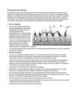 El saque de Tenis flotante.
El saque de tenis flotante aparenta ser muy similar al saque de tenis potente, sólo que en este
caso entra en juego un término fundamental que es el de “flotar”, es decir, que la pelota no lleve
                                                           “flotar”,
rotación ni una trayectoria de vuelo determinada. Este tipo de servicio exige no sólo una fortaleza
suficiente en la parte superior del cuerpo, especialmente en el hombro, sino también, una gran
coordinación con todas las partes del mismo. De esta forma hay que señalar que este servicio es
                         as
muy bueno y útil puesto que nos permite la combinación de colocación y acción flotante.

• Antes del golpeo:
  Los pies del sacador deben estar
  casi perpendiculares a la red y las
  rodillas ligeramente flexionadas.
  El peso deberá recaer
  principalmente en el pié retrasado.
  Esta postura será modificada para
  adaptarse mejor al jugador y a la
  trayectoria deseada para el balón.
  Al ser un movimiento rápido, seco
  y corto, que el brazo de golpeo se
                              lpeo
  sitúe extendido, con la mano
  elevada, antes del lanzamiento,
  puede ayudar a la coordinación del golpeo.
  La mano que sujeta el balón hacia arriba, estará situada aproximadamente a la altura del pecho
  y separada del cuerpo.
• Durante el golpeo:
  La mano que sostiene el balón realizará un movimiento ascendente para impulsar el balón
  hacia arriba, teniendo en cuenta que cuanto menor sea la distancia a recorrer por el balón,
  menor será el error en el lanzamiento y más fácil la coordinación del golpe.
  Lanzamiento del balón a una altura adecuada y precisa para poder ejecutar correctamente el
            iento
  saque y no tener que modificar la posición corporal. La altura del lanzamiento no necesita
  superar mucho el máximo alcance del brazo estirado, ya que este tipo de saque no requiere un
  movimiento muy amplio del brazo ejecutor.
  La elevación de la pelota tendrá lugar frente al sacador.
  El impacto en el balón debe ser mediante la palma de la mano, principalmente en su mitad
  inferior, sin la participación de los dedos y evitando el contacto de los mismos.
  El movimiento de golpeo debe ser con un desplazamiento corto del brazo. El recorrido del
  brazo es uniformemente acelerado y frenado bruscamente en el momento del contacto, siendo
  mínimo o inexistente el seguimiento del brazo tra el golpeo.
                                                    tras
  Mirar el balón durante el golpeo facilita la coordinación con el mismo.
  La parte inferior del cuerpo comenzará a transferir el peso tan pronto como se levante la pelota
  y finalizará inmediatamente después del contacto.
  Lanzamiento corto muñeca bloqueada y golpe seco
 