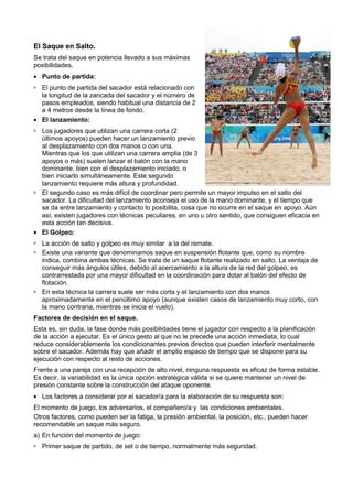 El Saque en Salto.
Se trata del saque en potencia llevado a sus máximas
posibilidades.
• Punto de partida:
  El punto de partida del sacador está relacionado con
  la longitud de la zancada del sacador y el número de
  pasos empleados, siendo habitual una distancia de 2
  a 4 metros desde la línea de fondo.
• El lanzamiento:
  Los jugadores que utilizan una carrera corta (2
  últimos apoyos) pueden hacer un lanzamiento previo
  al desplazamiento con dos manos o con una.
  Mientras que los que utilizan una carrera amplia (de 3
  apoyos o más) suelen lanzar el balón con la mano
  dominante, bien con el desplazamiento iniciado, o
  bien iniciarlo simultáneamente. Este segundo
  lanzamiento requiere más altura y profundidad.
  El segundo caso es más difícil de coordinar pero permite un mayor impulso en el salto del
  sacador. La dificultad del lanzamiento aconseja el uso de la mano dominante, y el tiempo que
  se da entre lanzamiento y contacto lo posibilita, cosa que no ocurre en el saque en apoyo. Aún
  así, existen jugadores con técnicas peculiares, en uno u otro sentido, que consiguen eficacia en
  esta acción tan decisiva.
• El Golpeo:
  La acción de salto y golpeo es muy similar a la del remate.
  Existe una variante que denominamos saque en suspensión flotante que, como su nombre
  indica, combina ambas técnicas. Se trata de un saque flotante realizado en salto. La ventaja de
  conseguir más ángulos útiles, debido al acercamiento a la altura de la red del golpeo, es
  contrarrestada por una mayor dificultad en la coordinación para dotar al balón del efecto de
  flotación.
  En esta técnica la carrera suele ser más corta y el lanzamiento con dos manos
  aproximadamente en el penúltimo apoyo (aunque existen casos de lanzamiento muy corto, con
  la mano contraria, mientras se inicia el vuelo).
Factores de decisión en el saque.
Esta es, sin duda, la fase donde más posibilidades tiene el jugador con respecto a la planificación
de la acción a ejecutar. Es el único gesto al que no le precede una acción inmediata, lo cual
reduce considerablemente los condicionantes previos directos que pueden interferir mentalmente
sobre el sacador. Además hay que añadir el amplio espacio de tiempo que se dispone para su
ejecución con respecto al resto de acciones.
Frente a una pareja con una recepción de alto nivel, ninguna respuesta es eficaz de forma estable.
Es decir, la variabilidad es la única opción estratégica válida si se quiere mantener un nivel de
presión constante sobre la construcción del ataque oponente.
• Los factores a considerar por el sacador/a para la elaboración de su respuesta son:
El momento de juego, los adversarios, el compañero/a y las condiciones ambientales.
Otros factores, como pueden ser la fatiga, la presión ambiental, la posición, etc., pueden hacer
recomendable un saque más seguro.
a) En función del momento de juego:
  Primer saque de partido, de set o de tiempo, normalmente más seguridad.
 