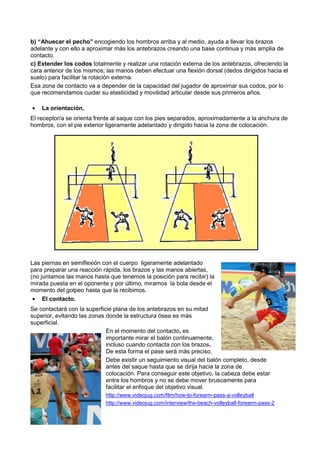 b) “Ahuecar el pecho” encogiendo los hombros arriba y al medio, ayuda a llevar los brazos
adelante y con ello a aproximar más los antebrazos creando una base continua y más amplia de
contacto.
c) Extender los codos totalmente y realizar una rotación externa de los antebrazos, ofreciendo la
cara anterior de los mismos; las manos deben efectuar una flexión dorsal (dedos dirigidos hacia el
suelo) para facilitar la rotación externa.
Esa zona de contacto va a depender de la capacidad del jugador de aproximar sus codos, por lo
que recomendamos cuidar su elasticidad y movilidad articular desde sus primeros años.

•   La orientación.
El receptor/a se orienta frente al saque con los pies separados, aproximadamente a la anchura de
hombros, con el pie exterior ligeramente adelantado y dirigido hacia la zona de colocación.




Las piernas en semiflexión con el cuerpo ligeramente adelantado
para preparar una reacción rápida, los brazos y las manos abiertas,
(no juntamos las manos hasta que tenemos la posición para recibir) la
mirada puesta en el oponente y por último, miramos la bola desde el
momento del golpeo hasta que la recibimos.
 • El contacto.
Se contactará con la superficie plana de los antebrazos en su mitad
superior, evitando las zonas donde la estructura ósea es más
superficial.
                             En el momento del contacto, es
                             importante mirar el balón continuamente,
                             incluso cuando contacta con los brazos.
                             De esta forma el pase será más preciso.
                             Debe existir un seguimiento visual del balón completo, desde
                             antes del saque hasta que se dirija hacia la zona de
                             colocación. Para conseguir este objetivo, la cabeza debe estar
                             entre los hombros y no se debe mover bruscamente para
                             facilitar el enfoque del objetivo visual.
                            http://www.videojug.com/film/how-to-forearm-pass-a-volleyball
                            http://www.videojug.com/interview/the-beach-volleyball-forearm-pass-2
 